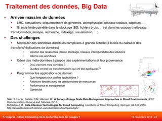 Traitement des données, Big Data
•

Arrivée massive de données

LHC, simulations, séquencement de génomes, astrophysique, réseaux sociaux, capteurs, …

Grande hétérogénéité dans le stockage (BD, fichiers bruts, …) et dans les usages (nettoyage,
transformation, analyse, recherche, indexage, visualisation, …)

•

Des challenges

Manipuler des workflows distribués complexes à grande échelle (à la fois du calcul et des
transferts/réplications de données)
•
•



Gestion des ressources (calcul, stockage, réseau), intéropérabilité des solutions
Décrire ces workflows

Gérer des méta-données à propos des expérimentations et leur provenance
•

•



D’où viennent mes données ?

Quelles ont été les transformations qui ont été appliquées ?

Programmer les applications de demain
•
•
•
•

Quel langage pour quelles applications ?
Relations étroites avec les gestionnaires de ressources
Performance et transparence
Généricité

Sakr, S. Liu, A., Batista, D.M., Alomari, M., A Survey of Large Scale Data Management Approaches in Cloud Environments, IEEE
Communications Surveys and Tutorials, 2011.
Middleton A.M., Data-Intensive Technologies for Cloud Computing, Handbook of Cloud Computing, Springer, 83-135, 2010.
http://research.microsoft.com/en-us/collaboration/fourthparadigm/

F. Desprez - Cloud Computing. De la recherche dans les nuages ?

12 Novembre 2013 - 24

 