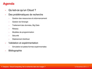 Agenda
-

Qu’est-ce qu’un Cloud ?

-

Des problématiques de recherche
-

Gestion de l’énergie

-

Traitement des données, Big Data

-

Réseau

-

Modèles de programmation

-

Sécurité

-

-

Gestion des ressources et ordonnancement

Déploiement distribué

Validation et expérimentation
-

-

Simulation et plates-formes expérimentales

Bibliographie

F. Desprez - Cloud Computing. De la recherche dans les nuages ?

12 Novembre 2013 - 3

 
