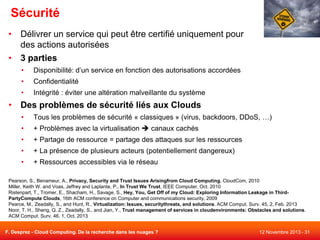 Sécurité
• Délivrer un service qui peut être certifié uniquement pour
des actions autorisées
• 3 parties
•

Disponibilité: d’un service en fonction des autorisations accordées

•

Confidentialité

•

Intégrité : éviter une altération malveillante du système

• Des problèmes de sécurité liés aux Clouds
•

Tous les problèmes de sécurité « classiques » (virus, backdoors, DDoS, …)

•

+ Problèmes avec la virtualisation  canaux cachés

•

+ Partage de ressource = partage des attaques sur les ressources

•

+ La présence de plusieurs acteurs (potentiellement dangereux)

•

+ Ressources accessibles via le réseau

Pearson, S., Benameur, A., Privacy, Security and Trust Issues Arisingfrom Cloud Computing, CloudCom, 2010
Miller, Keith W. and Voas, Jeffrey and Laplante, P., In Trust We Trust, IEEE Computer, Oct. 2010
Ristenpart, T., Tromer, E., Shacham, H., Savage, S., Hey, You, Get Off of my Cloud: Exploring Information Leakage in ThirdPartyCompute Clouds, 16th ACM conference on Computer and communications security, 2009
Pearce, M., Zeadally, S., and Hunt, R., Virtualization: Issues, securitythreats, and solutions. ACM Comput. Surv. 45, 2, Feb. 2013
Noor, T. H., Sheng, Q. Z., Zeadally, S., and Jian, Y., Trust management of services in cloudenvironments: Obstacles and solutions.
ACM Comput. Surv. 46, 1, Oct. 2013
F. Desprez - Cloud Computing. De la recherche dans les nuages ?

12 Novembre 2013 - 31

 
