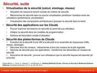 Sécurité, suite
• Virtualisation de la sécurité (calcul, stockage, réseau)
•

Allocation de ressource tenant compte de critères de sécurité

• Mécanismes de sécurité dans la couche virtualisation (améliorer l’isolation entre les
utilisateurs (performance, privatisation)
•

Virtualisation des composants architecturaux (pousser la sécurité dans le hard)

• Sécurité des applications sur les Clouds
•

Pouvoir exprimer les besoins en sécurité du point-de-vue utilisateur

•

Intégrer la sécurité dans les modèles de programmation

•

Schéma de facturation simple d’utilisation

• Sécurité des plates-formes de Clouds
 Evolution de la sécurité d’une VM à la sécurité d’un ensemble de ressources (VMs,
réseau, stockage)
 Sécuriser tous les niveaux : mécanismes à tous les niveaux de la pile logicielle
 Services de sécurité pour les applications : transformer les demandes en niveaux de
sécurité
 Assurance de sécurité : prouver aux utilisateurs que la sécurité requise est assurée (et
prouvée)
Rodero-Merino, L., Caron, E., Desprez, F., and Muresan, A., Building SafePaaS Clouds: a Survey on Security in Multitenant Software
Platforms, Computers & Security, Vol. 31, pp. 96-108, 2012.

F. Desprez - Cloud Computing. De la recherche dans les nuages ?

12 Novembre 2013 - 32

 