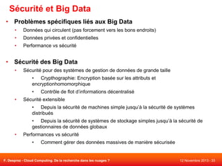 Sécurité et Big Data
• Problèmes spécifiques liés aux Big Data
•

Données qui circulent (pas forcement vers les bons endroits)

•

Données privées et confidentielles

•

Performance vs sécurité

• Sécurité des Big Data
•

Sécurité pour des systèmes de gestion de données de grande taille
• Crypthographie: Encryption basée sur les attributs et
encryptionhomomorphique

•
•

Contrôle de flot d’informations décentralisé

Sécurité extensible
• Depuis la sécurité de machines simple jusqu’à la sécurité de systèmes
distribués
• Depuis la sécurité de systèmes de stockage simples jusqu’à la sécurité de
gestionnaires de données globaux

•

Performances vs sécurité
•

Comment gérer des données massives de manière sécurisée

F. Desprez - Cloud Computing. De la recherche dans les nuages ?

12 Novembre 2013 - 33

 