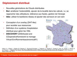 Déploiement distribué
•
•
•
•
•
•

Nouvelles générations de Clouds distribuées
But: améliorer l’extensibilité, ajouter de la localité dans les calculs, i.e. se
rapprocher des utilisateurs, tolérance aux fautes, gestion de l’énergie
Idée: utiliser le backbone réseau et ajouter des serveurs en son sein
Conception d’un overlay (DHT-like)
pour accéder aux ressources
Définition d’un système d’exploitation
distribué pour gérer les VMs
DISCOVERY (DIStributed and
COoperativeframework to manage
Virtual EnviRonmentsautonomicallY)

Lèbre, A., J. Pastor, J., Bertier, M., Desprez, F., Rouzaud-Cornabas, J., Tedeschi, C., Anedda, P., Zanetti, G., Nou, R., Cortes, T., Riviere, E.
and Ropars, T., Beyond The Cloud, How ShouldNextGeneration Utility Computing Infrastructures Be Designed? INRIA Research
Report 8348, Aug. 2013.
F. Desprez - Cloud Computing. De la recherche dans les nuages ?

12 Novembre 2013 - 34

 