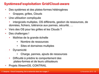 Systèmesd’exploitation Grid/Cloud-aware
• Des systèmes et des plates-formes hétérogènes
• Grappes, grilles, Clouds
• Une utilisation compliquée
• intergiciels multiples, OS différents, gestion de ressources, de
données, fichiers, tolérance aux pannes, sécurité, …
• Vers des OS pour les grilles et les Clouds ?
• Des challenges !
• Maîtrise de la grande échelle
• Nombre de ressources
• Sites et domaines multiples
• Dynamicité
• Charge, pannes, ajouts de ressources
• Difficulté à prédire le comportement des
plates-formes et de leurs utilisateurs
• Projets XtreemOS, CONTRAIL
F. Desprez - Cloud Computing. De la recherche dans les nuages ?

12 Novembre 2013 - 35

 