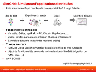 SimGrid: Simulateurd’applicationsdistribuées
•

Instrument scientifique pour l’étude du calcul distribué à large échelle

•

Fonctionnalités principales

• Versatile: Grilles, systPàP, HPC, Clouds, MapReduce, …
• Valide: Limites en terme de précision étudiées précisement
• Extensible et rapide (malgré des modèles précis)
• Travaux en cours
• SimGrid Cloud Broker (simulateur de plates-formes de type Amazon)
• Ajout de fonctionnalités autour de la virtualisation à SimGrid (migration de
VMs, boot, …)
• ANR SONGS
http://infra-songs.gforge.inria.fr
F. Desprez - Cloud Computing. De la recherche dans les nuages ?

12 Novembre 2013 - 36

 