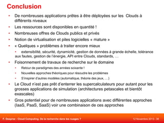 Conclusion
•

De nombreuses applications prêtes à être déployées sur les Clouds à
différents niveaux

•

Les ressources sont disponibles en quantité !

•

Nombreuses offres de Clouds publics et privés

•

Notion de virtualisation et piles logicielles « mature »

•

« Quelques » problèmes à traiter encore mieux
• extensibilité, sécurité, dynamicité, gestion de données à grande échelle, tolérance
aux fautes, gestion de l’énergie, API entre Clouds, standards, …

•

Foisonnement de travaux de recherche sur le domaine
•

Retour de paradigmes des années soixante !

•

Nouvelles approches théoriques pour résoudre les problèmes

•

S’inspirer d’autres modèles (automatique, théorie des jeux, …)

•

Le Cloud n’est pas prêt d’enterrer les supercalculateurs pour autant pour les
grosses applications de simulation (architectures petascales et bientôt
exascales)

•

Gros potentiel pour de nombreuses applications avec différentes approches
(IaaS, PaaS, SaaS) voir une combinaison de ces approches

F. Desprez - Cloud Computing. De la recherche dans les nuages ?

12 Novembre 2013 - 38

 