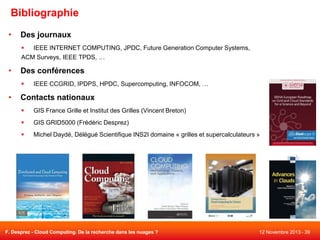 Bibliographie
•

Des journaux

IEEE INTERNET COMPUTING, JPDC, Future Generation Computer Systems,
ACM Surveys, IEEE TPDS, …

•

Des conférences


•

IEEE CCGRID, IPDPS, HPDC, Supercomputing, INFOCOM, …

Contacts nationaux


GIS France Grille et Institut des Grilles (Vincent Breton)



GIS GRID5000 (Frédéric Desprez)



Michel Daydé, Délégué Scientifique INS2I domaine « grilles et supercalculateurs »

F. Desprez - Cloud Computing. De la recherche dans les nuages ?

12 Novembre 2013 - 39

 
