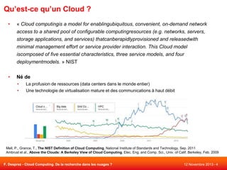 Qu’est-ce qu’un Cloud ?
•

« Cloud computingis a model for enablingubiquitous, convenient, on-demand network
access to a shared pool of configurable computingresources (e.g. networks, servers,
storage applications, and services) thatcanberapidlyprovisioned and releasedwith
minimal management effort or service provider interaction. This Cloud model
iscomposed of five essential characteristics, three service models, and four
deploymentmodels. » NIST

•

Né de
•
•

La profusion de ressources (data centers dans le monde entier)
Une technologie de virtualisation mature et des communications à haut débit

Mell, P., Grance, T., The NIST Definition of Cloud Computing, National Institute of Standards and Technology, Sep. 2011
Ambrust et al., Above the Clouds: A Berkeley View of Cloud Computing, Elec. Eng. and Comp. Sci., Univ. of Calif. Berkeley, Feb. 2009

F. Desprez - Cloud Computing. De la recherche dans les nuages ?

12 Novembre 2013 - 4

 