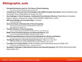 Bibliographie, suite
•

EuropeanCommission report on The Future of Cloud Computing


•
•
•

A Roadmap for Advanced Cloud Technologies under H2020, European Commission, Recommandations by the
Cloud Expert Group, Digital Agenda for Europe, Dec. 2012
Key Challenges in Cloud Computing, Enabling the Future Internet of Services, Rafael Moreno-Vozmediano,
Ruben S. Montero, and Ignacio M. Llorente, IEEE INTERNET COMPUTING, Jul 2013
NIST Cloud Strategy and Innovation Blog (I. Llorrente)


•

http://cordis.europa.eu/fp7/ict/ssai/docs/cloud-report-final.pdf

http://blog.cloudplan.org/

Above the Clouds: A Berkeley View of Cloud Computing



•

http://www.eecs.berkeley.edu/Pubs/TechRpts/2009/EECS-2009-28.html
http://berkeleyclouds.blogspot.com/

The NIST Definition of Cloud Computing


•

DRAFT Cloud Computing Synopsis and Recommendations, NIST,


•

http://science.energy.gov/~/media/ascr/pdf/program-documents/docs/Magellan_final_report.pdf

Livre blanc sur le calcul intensif, Comité d’orientation pour le calcul intensif (Cocin) du CNRS, 2012


•

http://www.sienainitiative.eu/Repository/FileScaricati/8ee3587a-f255-4e5c-aed4-9c2dc7b626f6.pdf

The Magellan Report on Cloud Computing for Science, Yellick et al., Dec. 2011


•

http://csrc.nist.gov/publications/drafts/800-146/Draft-NIST-SP800-146.pdf

SIENA EuropeanRoadmap on Grid and Cloud Standards for e-Science and Beyond


•

http://csrc.nist.gov/publications/drafts/800-145/Draft-SP-800-145_cloud-definition.pdf

http://www.cnrs.fr/ins2i/IMG/pdf/Livre_blanc_-_derniere_version.pdf

Synergistic Challenges in Data-Intensive Science and ExascaleComputing, DOE ASCAC Data Subcommittee

Report, March 2013

F. Desprez - Cloud Computing. De la recherche dans les nuages ?

12 Novembre 2013 - 40

 