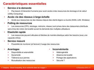 Caractéristiques essentielles
•

Service à la demande

Pas besoin d’interaction humaine pour avoir accès à des ressources de stockage et de calcul
(Utility Computing)

•

Accès via des réseaux à large échelle


•

Accès aux ressources via des réseaux depuis des clients légers ou lourds (WAN, LAN, Wireless)

Polling de ressources

Les ressources (CPU, stockage, mémoire, réseau) sont prises dans des datacenters distribués
sans (trop de) notion de localité suivant la demande des multiples utilisateurs

•

Elasticité rapide

Les ressources peuvent allouées et libérées de manière élastique selon les besoins (avec une
capacité infinie)

•

Service mesuré


•

Possibilité de monitorer (et facturer) l’usage des ressources

Avantages





Disponibilité et extensibilité
Dynamicité
Tolérance aux pannes
Mutualisation des ressources

F. Desprez - Cloud Computing. De la recherche dans les nuages ?

•

Inconvénients





Hétérogénéité
Absence de localité
Portage des applications
Sécurité ?

12 Novembre 2013 - 6

 