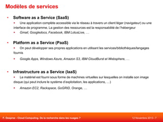 Modèles de services
•

Software as a Service (SaaS)

Une application complète accessible via le réseau à travers un client léger (navigateur) ou une
interface de programme. La gestion des ressources est la responsabilité de l’hébergeur

Gmail, Googledocs, Facebook, IBM LotusLive, …

•

Platform as a Service (PaaS)

On peut développer ses propres applications en utilisant les services/bibliothèques/langages
fournis


•

Google Apps, Windows Azure, Amazon S3, IBM CloudBurst et Websphere, …

Infrastructure as a Service (IaaS)

Le matériel est fourni sous forme de machines virtuelles sur lesquelles on installe son image
disque (qui peut inclure le système d’exploitation, les applications, …)


Amazon EC2, Rackspace, GoGRID, Orange, …

F. Desprez - Cloud Computing. De la recherche dans les nuages ?

12 Novembre 2013 - 7

 