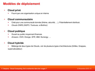 Modèles de déploiement
•

Cloud privé


•

Cloud communautaire



•

Créé pour une communauté donnée (thème, sécurité, …). Potentiellement distribué.
Clouds CNRS (IN2P3, Toulouse, e-Biothon)

Cloud publique



•

Fourni par une organisation unique en interne

Ouvert au public moyennant finances
Amazon, OVH, Orange, SFR, IBM, Numergy, …

Cloud hybride

Mélange de deux types de Clouds, voir de plusieurs types d’architectures (Grilles, Grappes,
supercalculateur)

F. Desprez - Cloud Computing. De la recherche dans les nuages ?

12 Novembre 2013 - 8

 