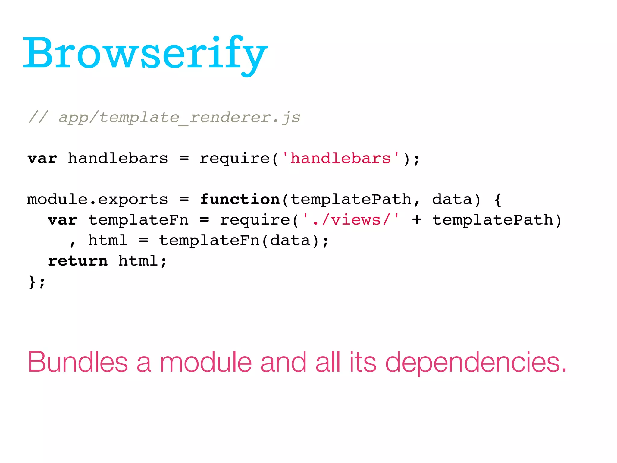 Browserif
// app/template_renderer.js
 
var handlebars = require('handlebars');
 
module.exports = function(templatePath, data) {
var templateFn = require('./views/' + templatePath)
, html = templateFn(data);
return html;
};

Bundles a module and all its dependencies.

 