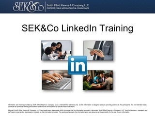 SEK&Co LinkedIn Training

Information and training provided by Smith Elliott Kearns & Company, LLC is intended for reference only. As the information is designed solely to provide guidance to the participants, it is not intended to be a
substitute for someone seeking personalized professional advice based on specific factual situations.
Although Smith Elliott Kearns & Company, LLC has made every reasonable effort to ensure that the information provided is accurate, Smith Elliott Kearns & Company, LLC and its Members, managers and
staff make no warranties, expressed or implied, on the information provided. The participant accepts the information as is and assumes all responsibility for the use of such information

 
