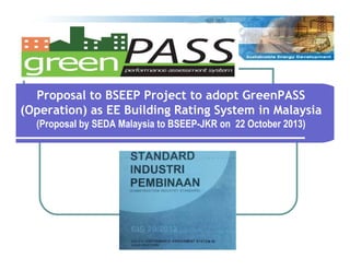 Proposal to BSEEP Project to adopt GreenPASS
(Operation) as EE Building Rating System in Malaysia
(Proposal by SEDA Malaysia to BSEEP-JKR on 22 October 2013)

 