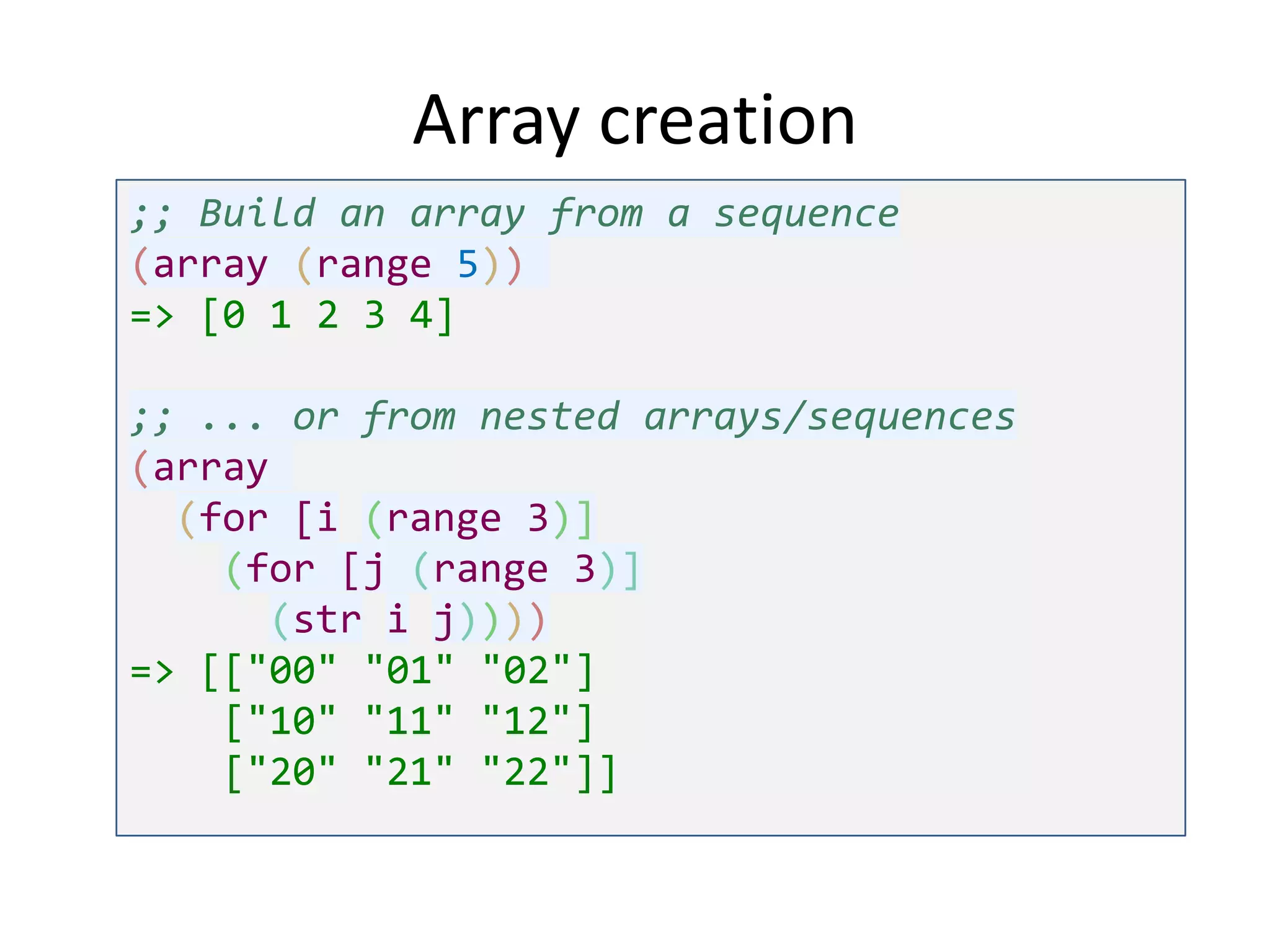 Array creation
;; Build an array from a sequence
(array (range 5))
=> [0 1 2 3 4]
;; ... or from nested arrays/sequences
(array
(for [i (range 3)]
(for [j (range 3)]
(str i j))))
=> [["00" "01" "02"]
["10" "11" "12"]
["20" "21" "22"]]

 