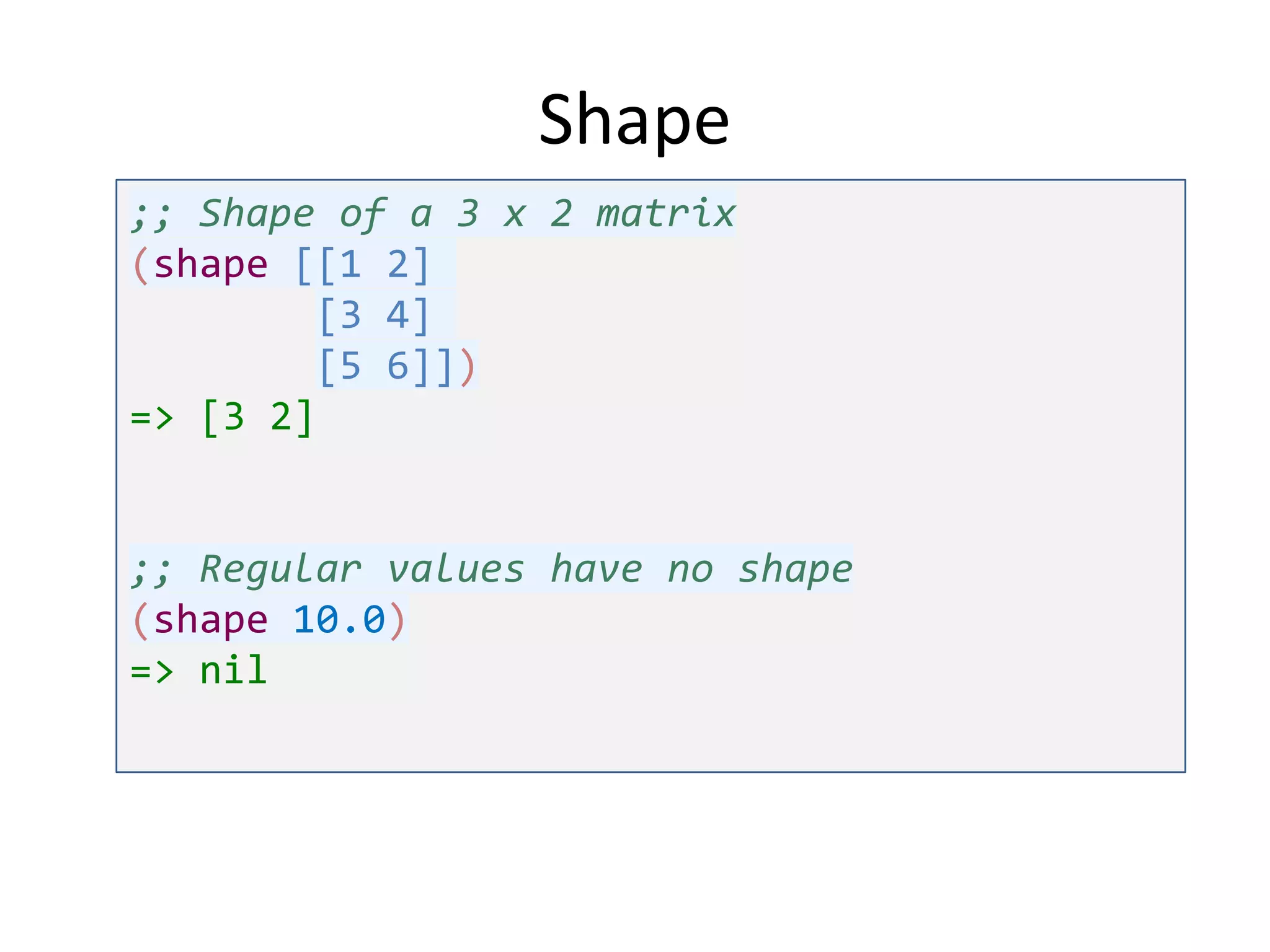 Shape
;; Shape of a 3 x 2 matrix
(shape [[1 2]
[3 4]
[5 6]])
=> [3 2]

;; Regular values have no shape
(shape 10.0)
=> nil

 