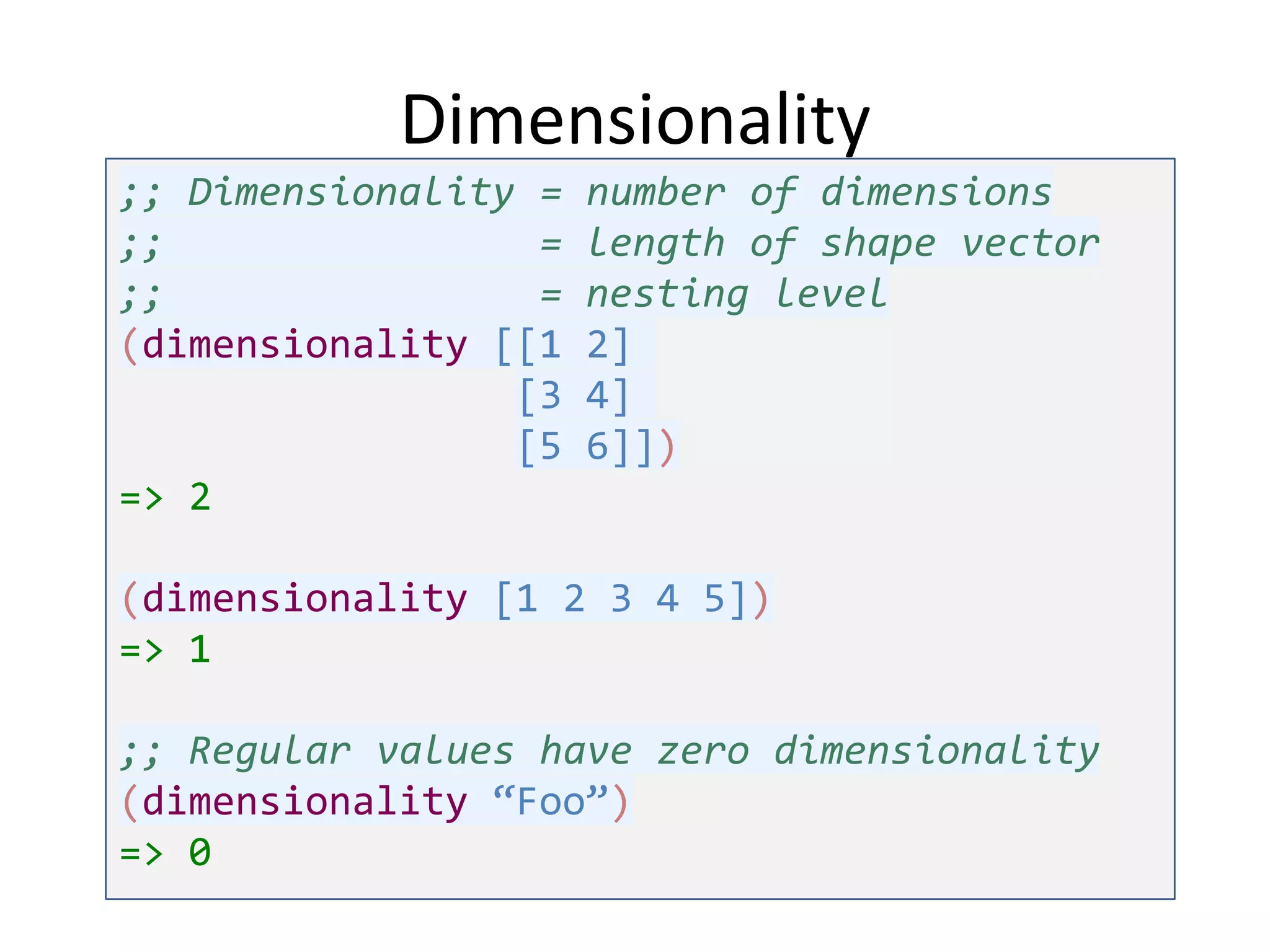 Dimensionality
;; Dimensionality =
;;
=
;;
=
(dimensionality [[1
[3
[5
=> 2

number of dimensions
length of shape vector
nesting level
2]
4]
6]])

(dimensionality [1 2 3 4 5])
=> 1

;; Regular values have zero dimensionality
(dimensionality “Foo”)
=> 0

 