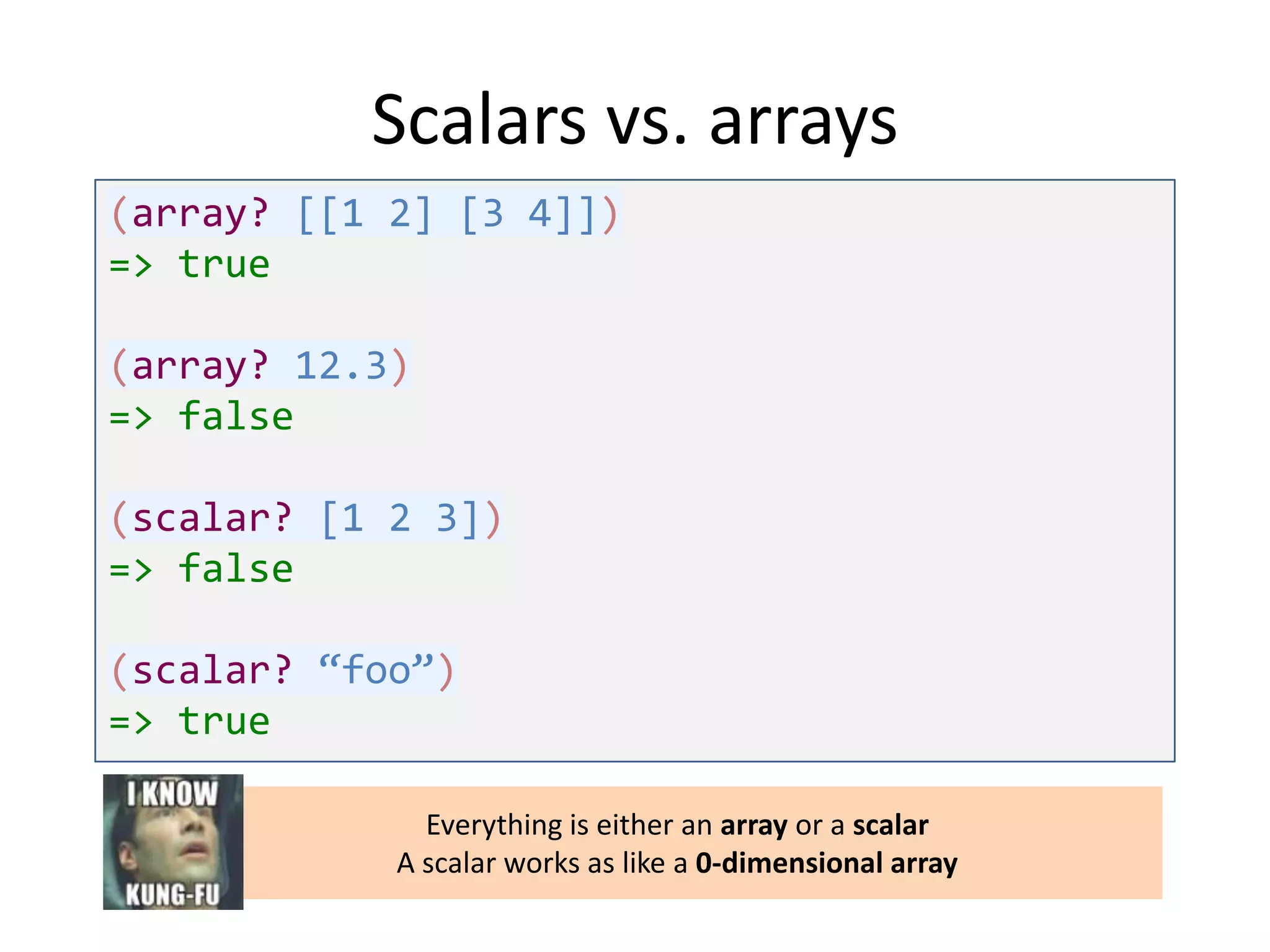 Scalars vs. arrays
(array? [[1 2] [3 4]])
=> true
(array? 12.3)
=> false
(scalar? [1 2 3])
=> false
(scalar? “foo”)
=> true
Everything is either an array or a scalar
A scalar works as like a 0-dimensional array

 
