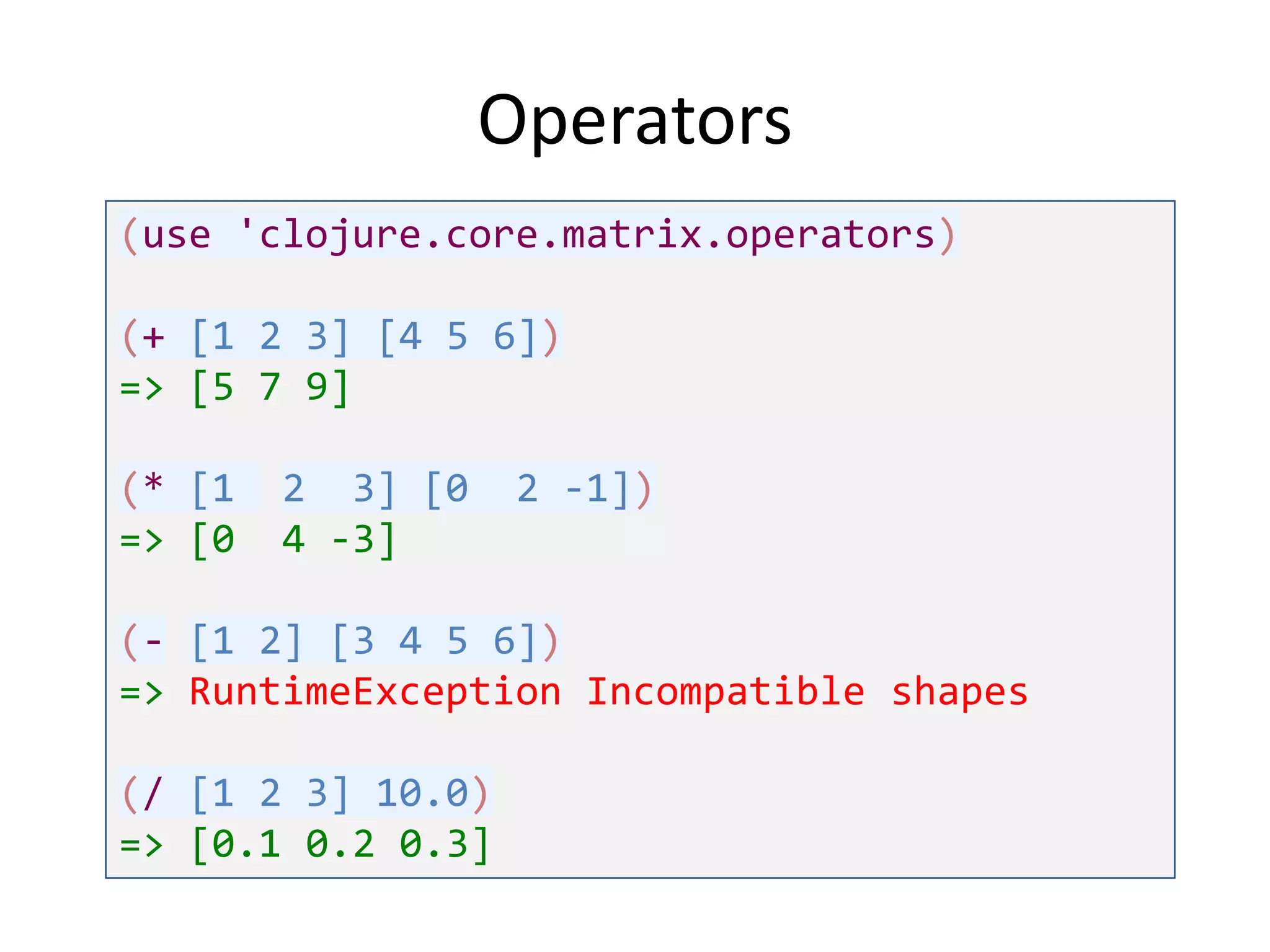 Operators
(use 'clojure.core.matrix.operators)

(+ [1 2 3] [4 5 6])
=> [5 7 9]
(* [1
=> [0

2 3] [0
4 -3]

2 -1])

(- [1 2] [3 4 5 6])
=> RuntimeException Incompatible shapes
(/ [1 2 3] 10.0)
=> [0.1 0.2 0.3]

 