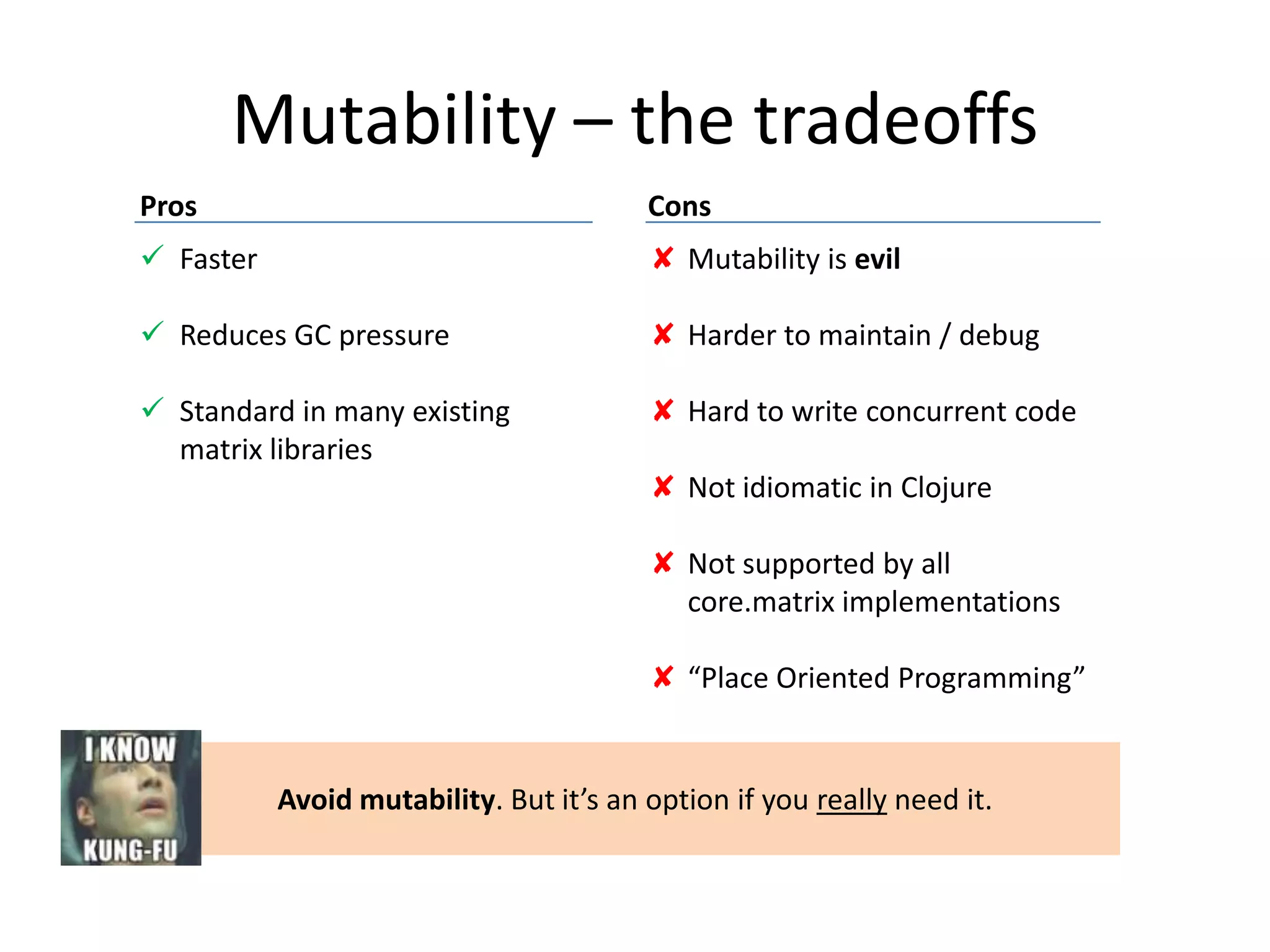 Mutability – the tradeoffs
Pros

Cons

 Faster

✘ Mutability is evil

 Reduces GC pressure

✘ Harder to maintain / debug

 Standard in many existing
matrix libraries

✘ Hard to write concurrent code
✘ Not idiomatic in Clojure
✘ Not supported by all
core.matrix implementations
✘ “Place Oriented Programming”

Avoid mutability. But it’s an option if you really need it.

 