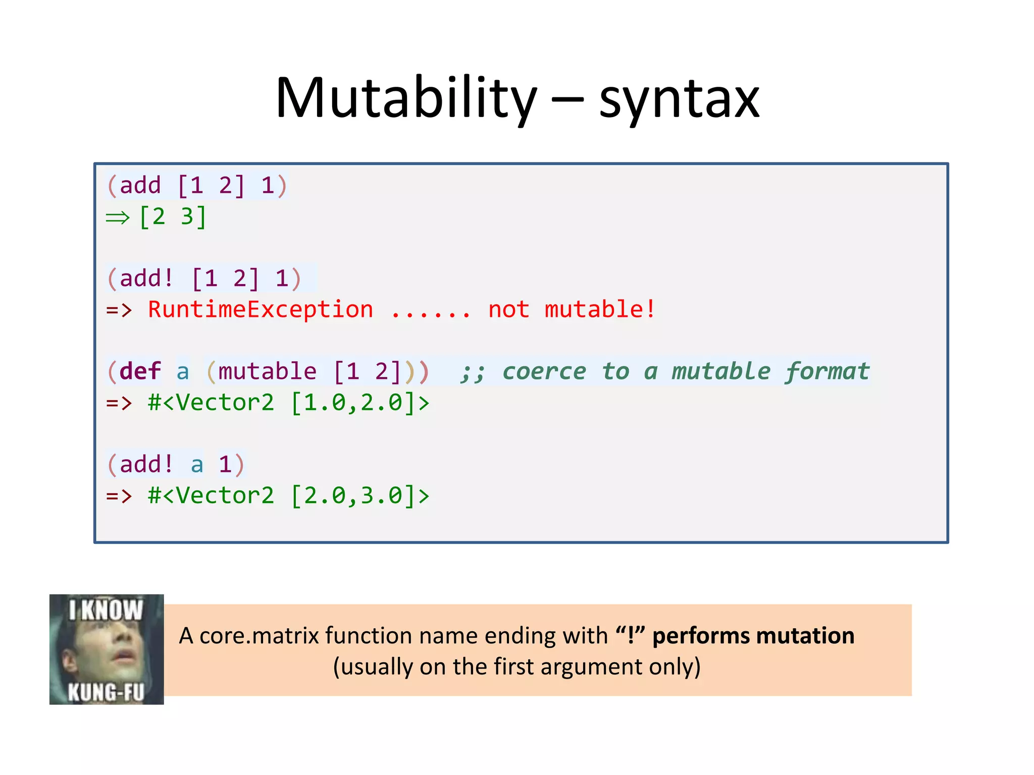 Mutability – syntax
(add [1 2] 1)
[2 3]
(add! [1 2] 1)
=> RuntimeException ...... not mutable!
(def a (mutable [1 2]))
=> #<Vector2 [1.0,2.0]>

;; coerce to a mutable format

(add! a 1)
=> #<Vector2 [2.0,3.0]>

A core.matrix function name ending with “!” performs mutation
(usually on the first argument only)

 