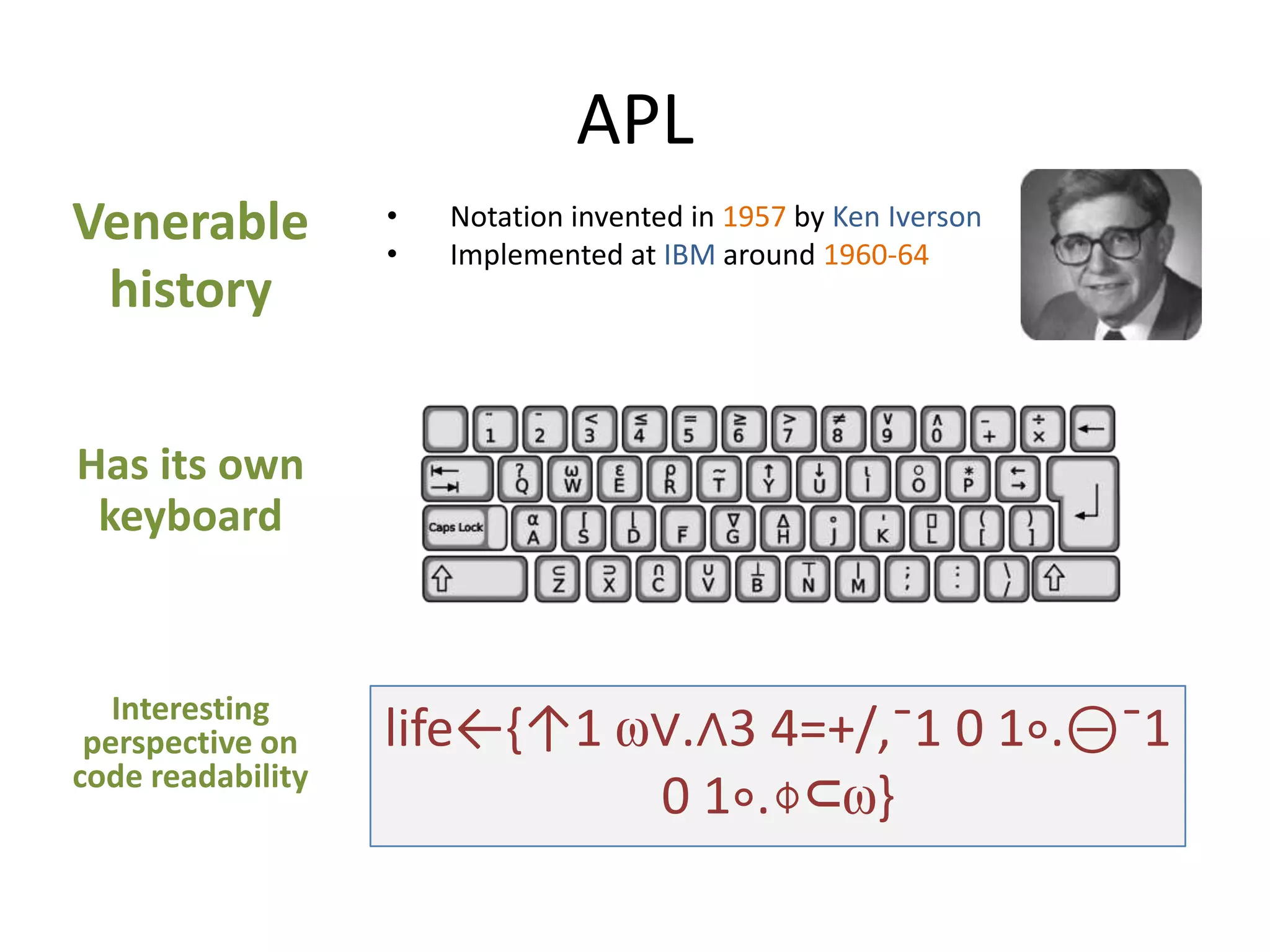 APL
Venerable
history

•
•

Notation invented in 1957 by Ken Iverson
Implemented at IBM around 1960-64

Has its own
keyboard

Interesting
perspective on
code readability

life←{↑1 ⍵∨.∧3 4=+/,¯1 0 1∘.⊖¯1
0 1∘.⌽⊂⍵}

 