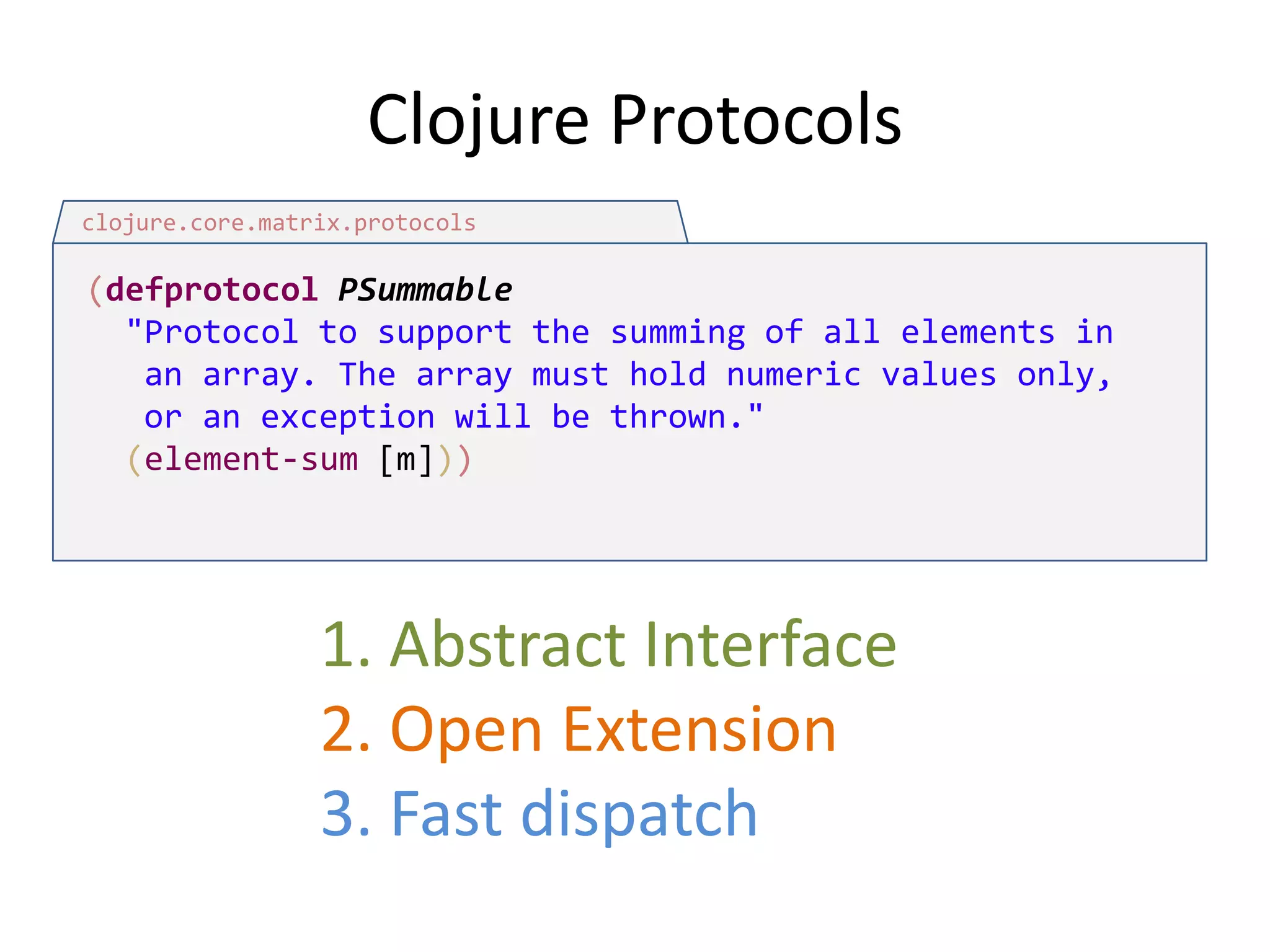 Clojure Protocols
clojure.core.matrix.protocols

(defprotocol PSummable
"Protocol to support the summing of all elements in
an array. The array must hold numeric values only,
or an exception will be thrown."
(element-sum [m]))

1. Abstract Interface
2. Open Extension
3. Fast dispatch

 