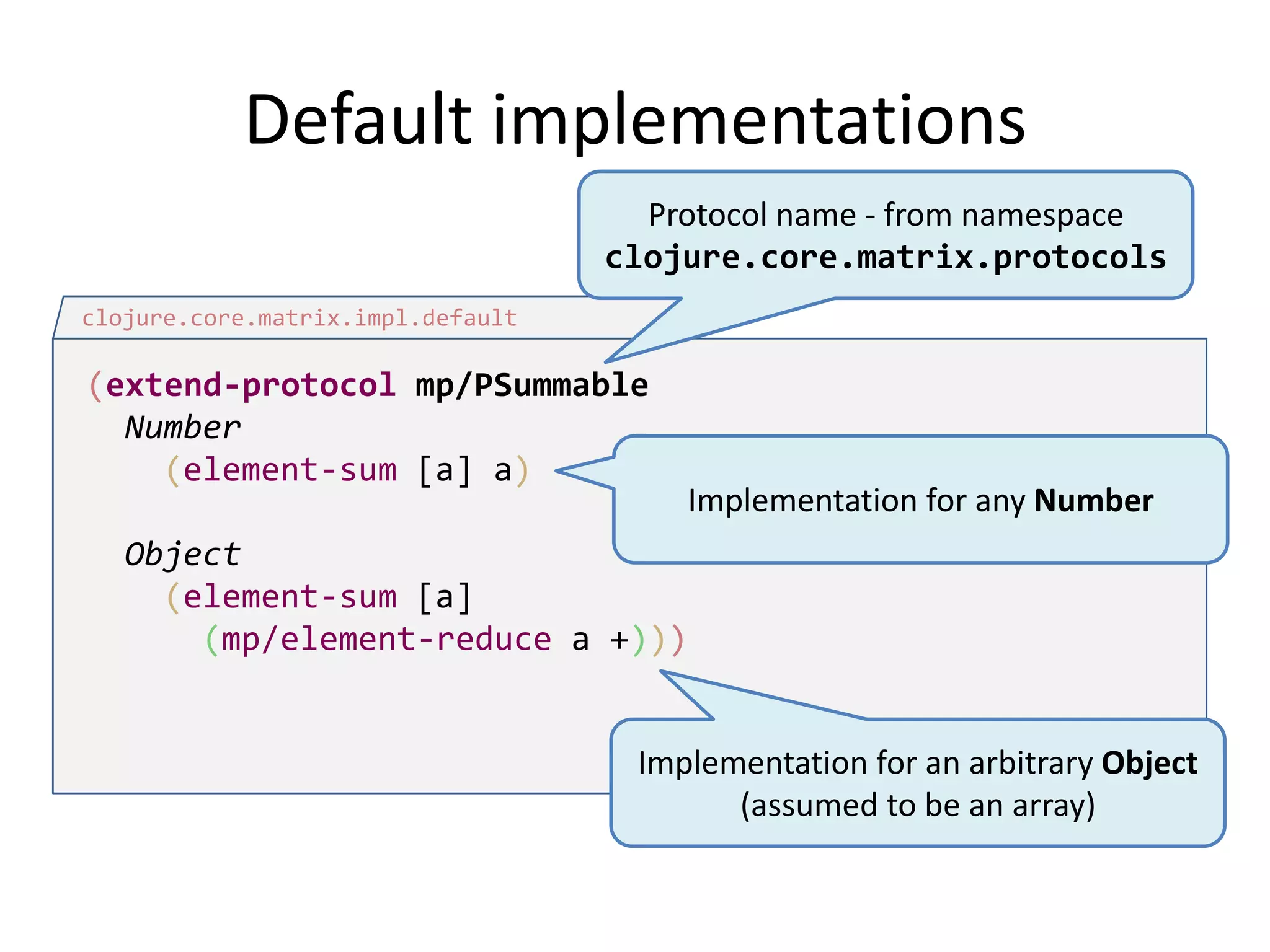 Default implementations
Protocol name - from namespace
clojure.core.matrix.protocols
clojure.core.matrix.impl.default

(extend-protocol mp/PSummable
Number
(element-sum [a] a)

Implementation for any Number

Object
(element-sum [a]
(mp/element-reduce a +)))

Implementation for an arbitrary Object
(assumed to be an array)

 