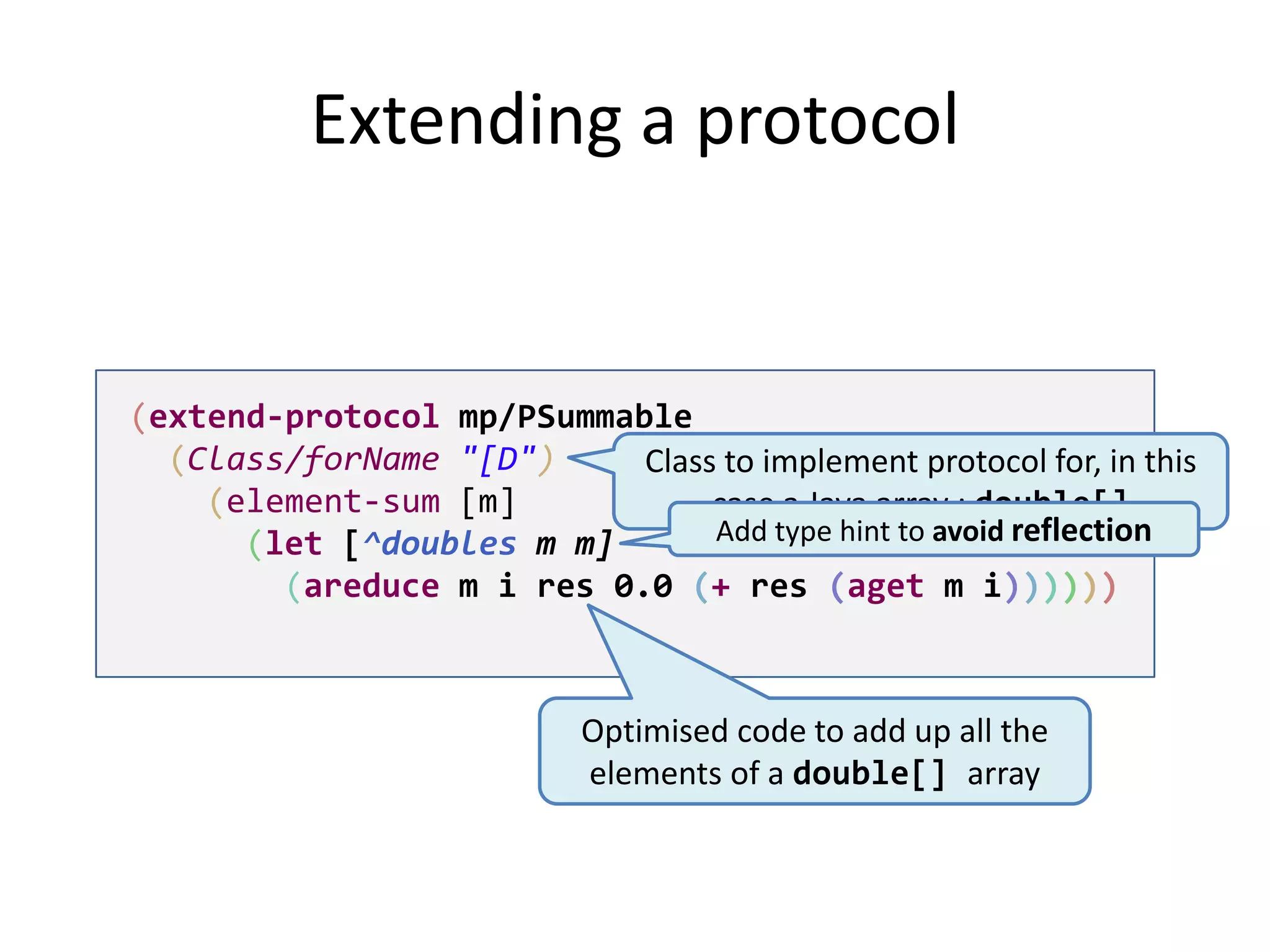 Extending a protocol

(extend-protocol mp/PSummable
(Class/forName "[D")
Class to implement protocol for, in this
(element-sum [m]
case a Java array : double[]
Add type hint to avoid reflection
(let [^doubles m m]
(areduce m i res 0.0 (+ res (aget m i))))))

Optimised code to add up all the
elements of a double[] array

 