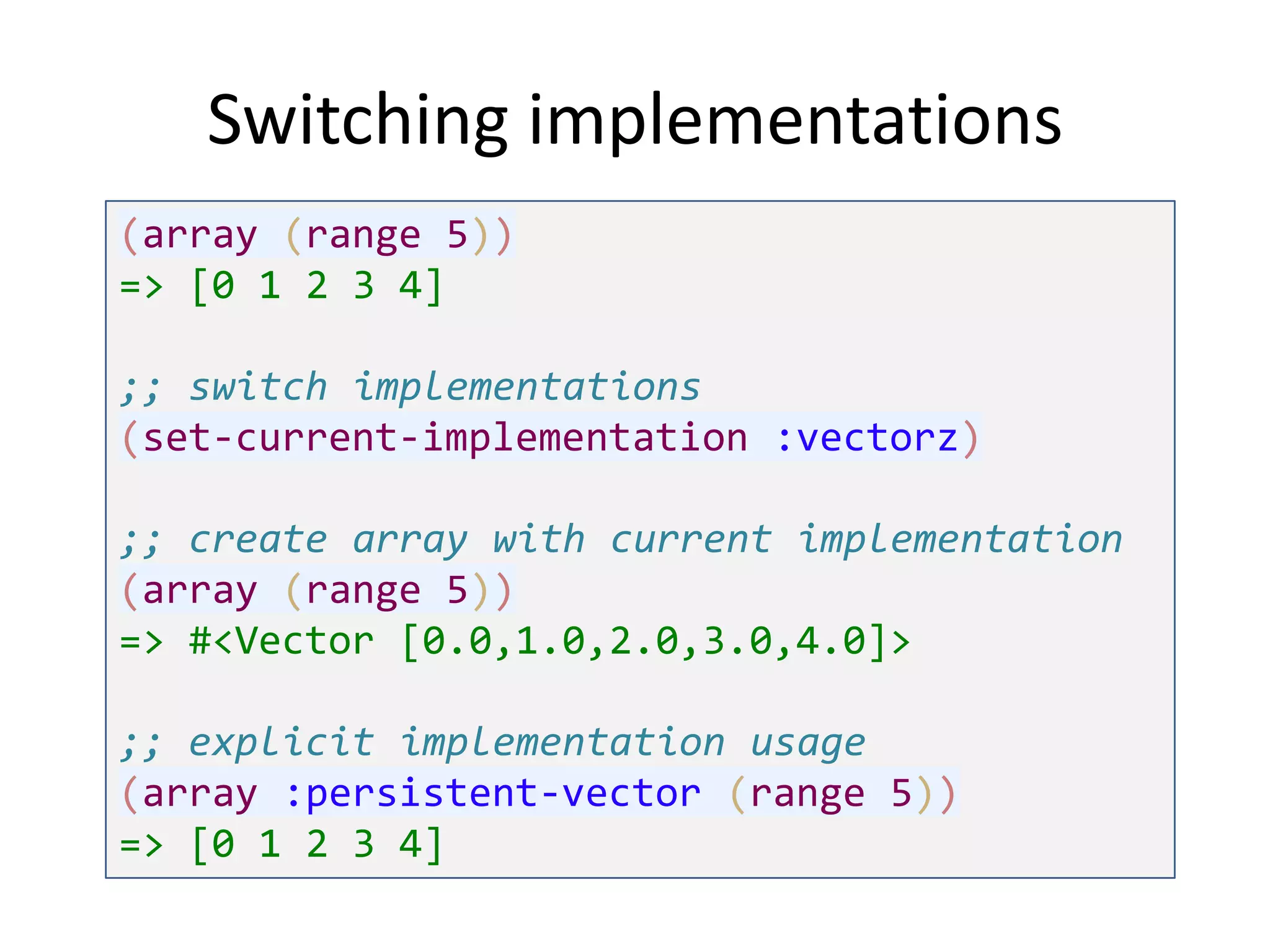 Switching implementations
(array (range 5))
=> [0 1 2 3 4]
;; switch implementations
(set-current-implementation :vectorz)

;; create array with current implementation
(array (range 5))
=> #<Vector [0.0,1.0,2.0,3.0,4.0]>
;; explicit implementation usage
(array :persistent-vector (range 5))
=> [0 1 2 3 4]

 