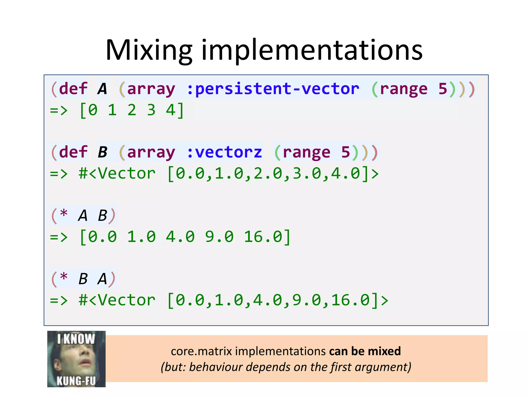 Mixing implementations
(def A (array :persistent-vector (range 5)))
=> [0 1 2 3 4]
(def B (array :vectorz (range 5)))
=> #<Vector [0.0,1.0,2.0,3.0,4.0]>
(* A B)
=> [0.0 1.0 4.0 9.0 16.0]
(* B A)
=> #<Vector [0.0,1.0,4.0,9.0,16.0]>
core.matrix implementations can be mixed
(but: behaviour depends on the first argument)

 