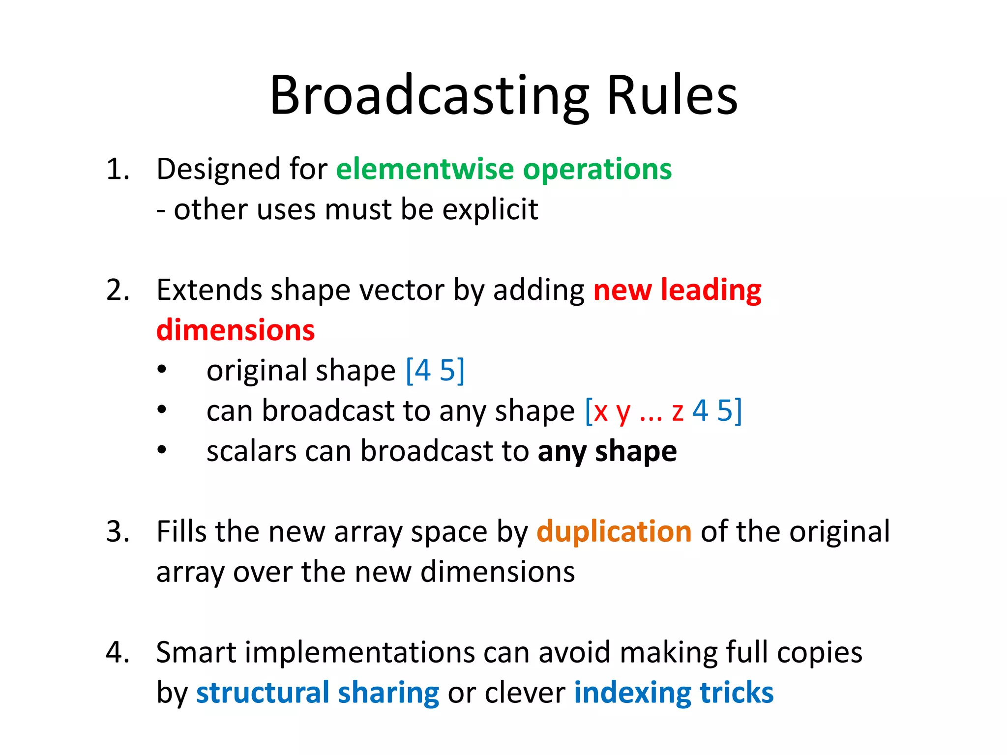 Broadcasting Rules
1. Designed for elementwise operations
- other uses must be explicit
2. Extends shape vector by adding new leading
dimensions
• original shape [4 5]
• can broadcast to any shape [x y ... z 4 5]
• scalars can broadcast to any shape
3. Fills the new array space by duplication of the original
array over the new dimensions
4. Smart implementations can avoid making full copies
by structural sharing or clever indexing tricks

 