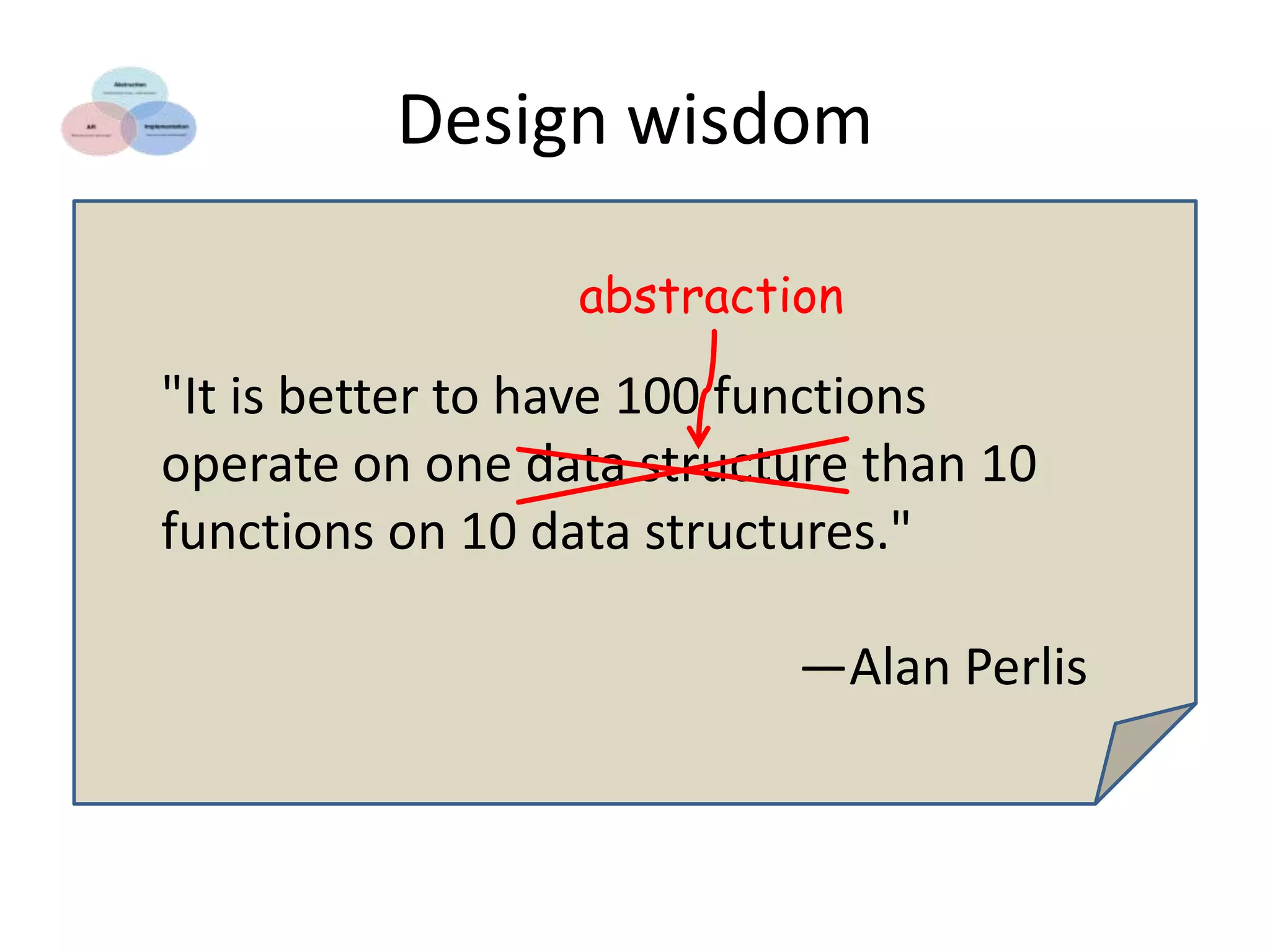 Design wisdom
abstraction

"It is better to have 100 functions
operate on one data structure than 10
functions on 10 data structures."
—Alan Perlis

 