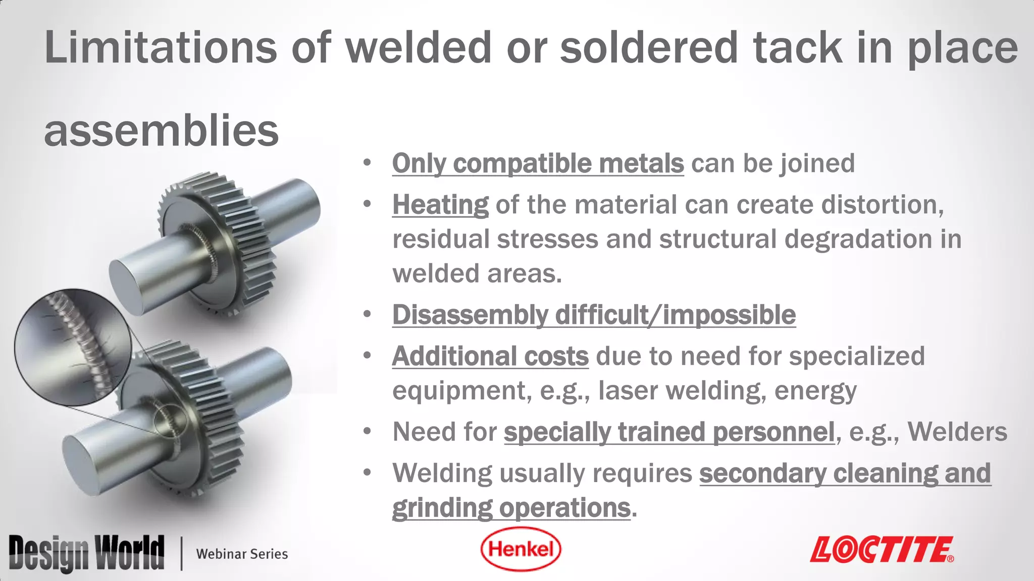 Limitations of welded or soldered tack in place
assemblies

• Only compatible metals can be joined
• Heating of the material can create distortion,
residual stresses and structural degradation in
welded areas.
• Disassembly difficult/impossible
• Additional costs due to need for specialized
equipment, e.g., laser welding, energy
• Need for specially trained personnel, e.g., Welders
• Welding usually requires secondary cleaning and
grinding operations.

 