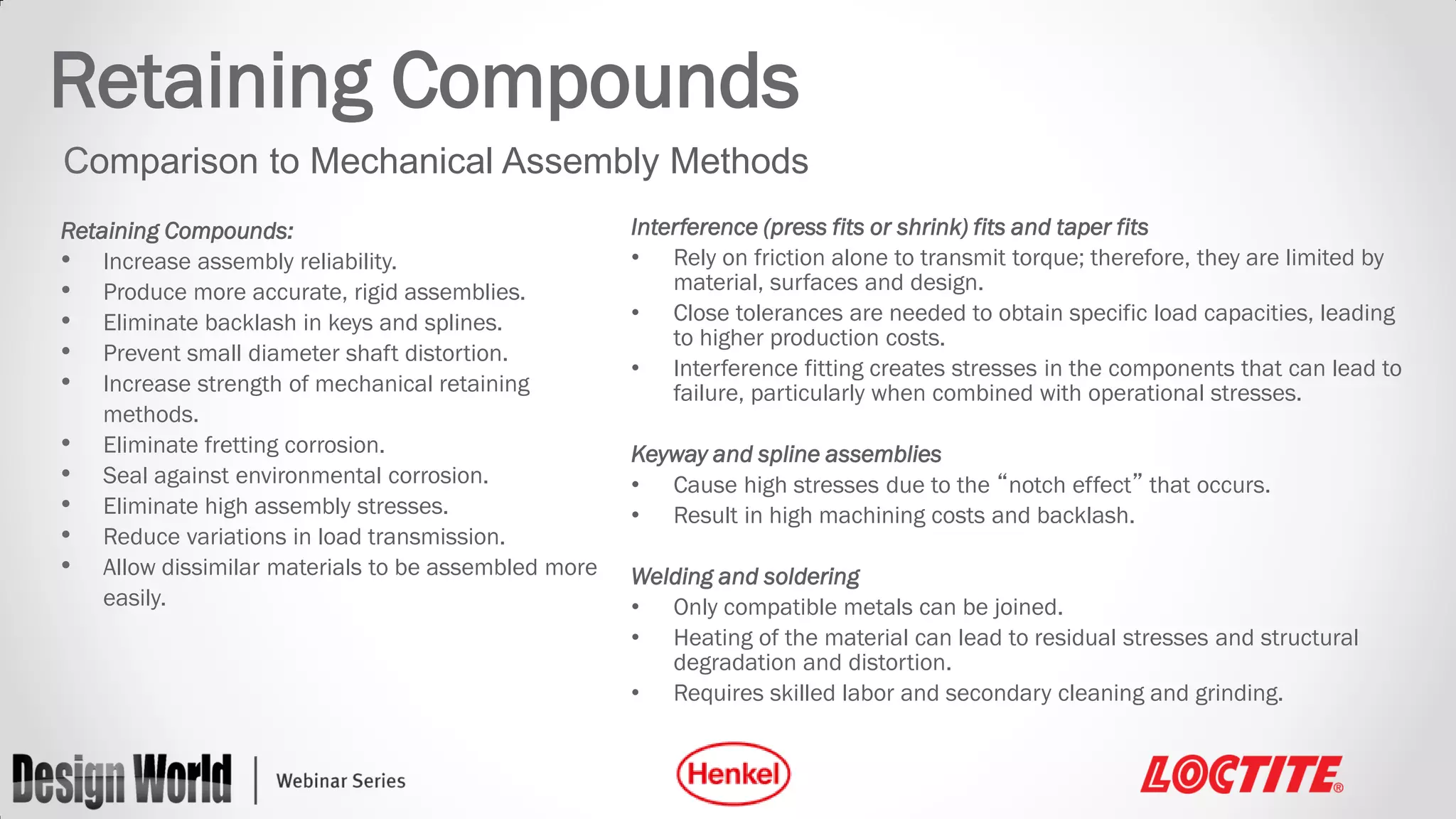 Retaining Compounds
Comparison to Mechanical Assembly Methods
Retaining Compounds:
• Increase assembly reliability.
• Produce more accurate, rigid assemblies.
• Eliminate backlash in keys and splines.
• Prevent small diameter shaft distortion.
• Increase strength of mechanical retaining
methods.
• Eliminate fretting corrosion.
• Seal against environmental corrosion.
• Eliminate high assembly stresses.
• Reduce variations in load transmission.
• Allow dissimilar materials to be assembled more
easily.

Interference (press fits or shrink) fits and taper fits
• Rely on friction alone to transmit torque; therefore, they are limited by
material, surfaces and design.
• Close tolerances are needed to obtain specific load capacities, leading
to higher production costs.
• Interference fitting creates stresses in the components that can lead to
failure, particularly when combined with operational stresses.
Keyway and spline assemblies
• Cause high stresses due to the “notch effect” that occurs.
• Result in high machining costs and backlash.
Welding and soldering
• Only compatible metals can be joined.
• Heating of the material can lead to residual stresses and structural
degradation and distortion.
• Requires skilled labor and secondary cleaning and grinding.

 
