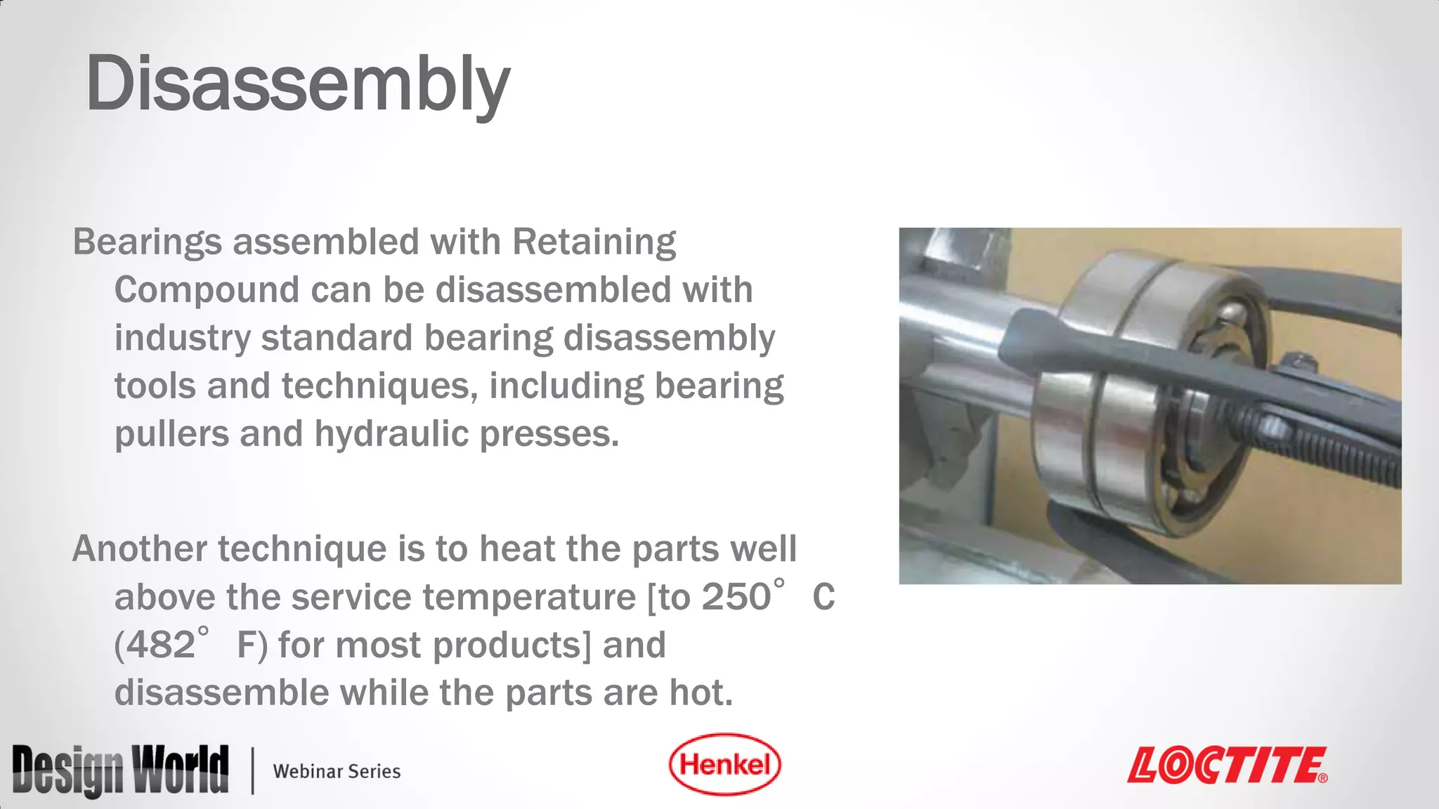 Disassembly
Bearings assembled with Retaining
Compound can be disassembled with
industry standard bearing disassembly
tools and techniques, including bearing
pullers and hydraulic presses.
Another technique is to heat the parts well
above the service temperature [to 250°C
(482°F) for most products] and
disassemble while the parts are hot.

 