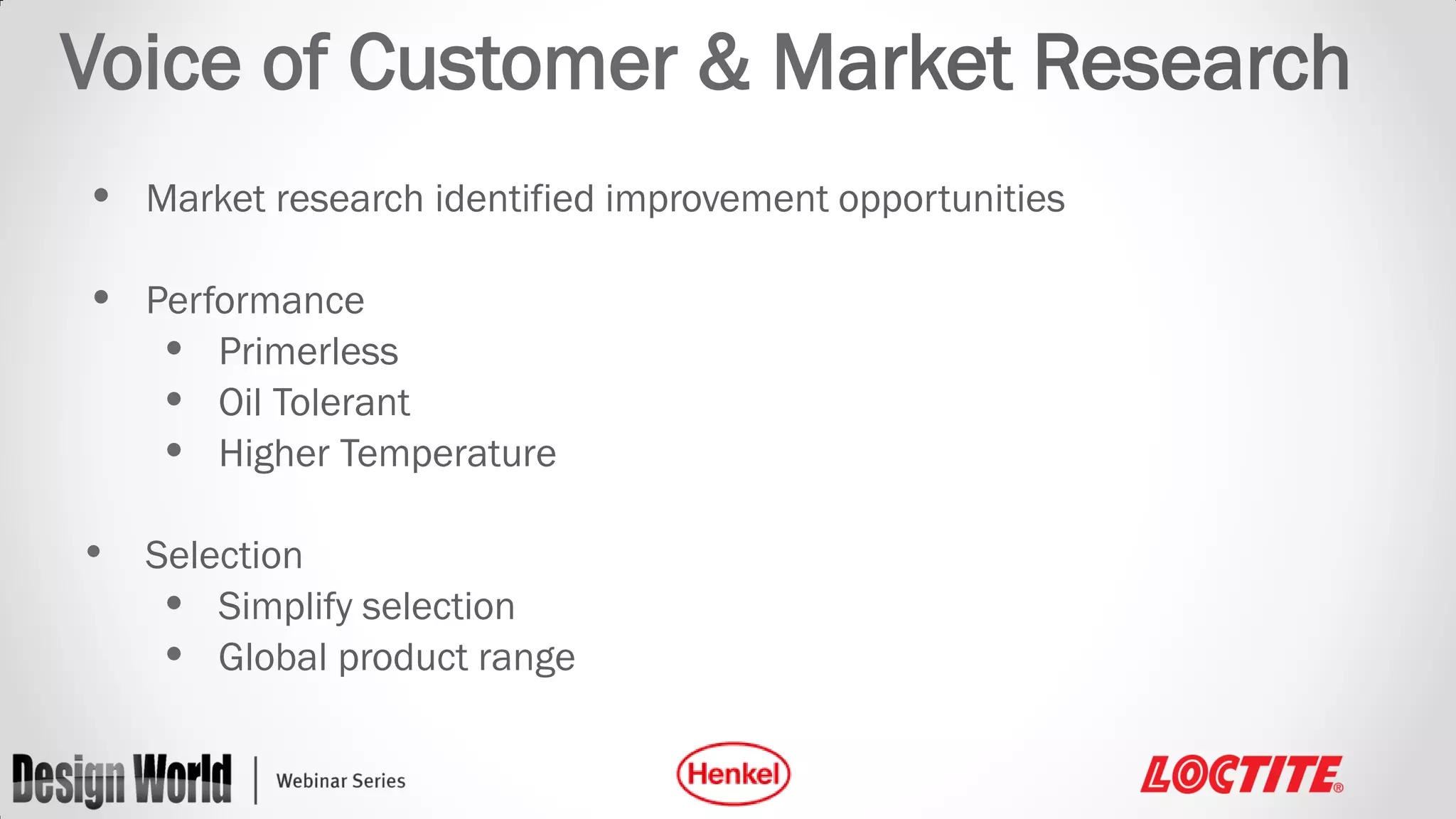 Voice of Customer & Market Research
• Market research identified improvement opportunities
• Performance
• Primerless
• Oil Tolerant
• Higher Temperature
• Selection
• Simplify selection
• Global product range

 