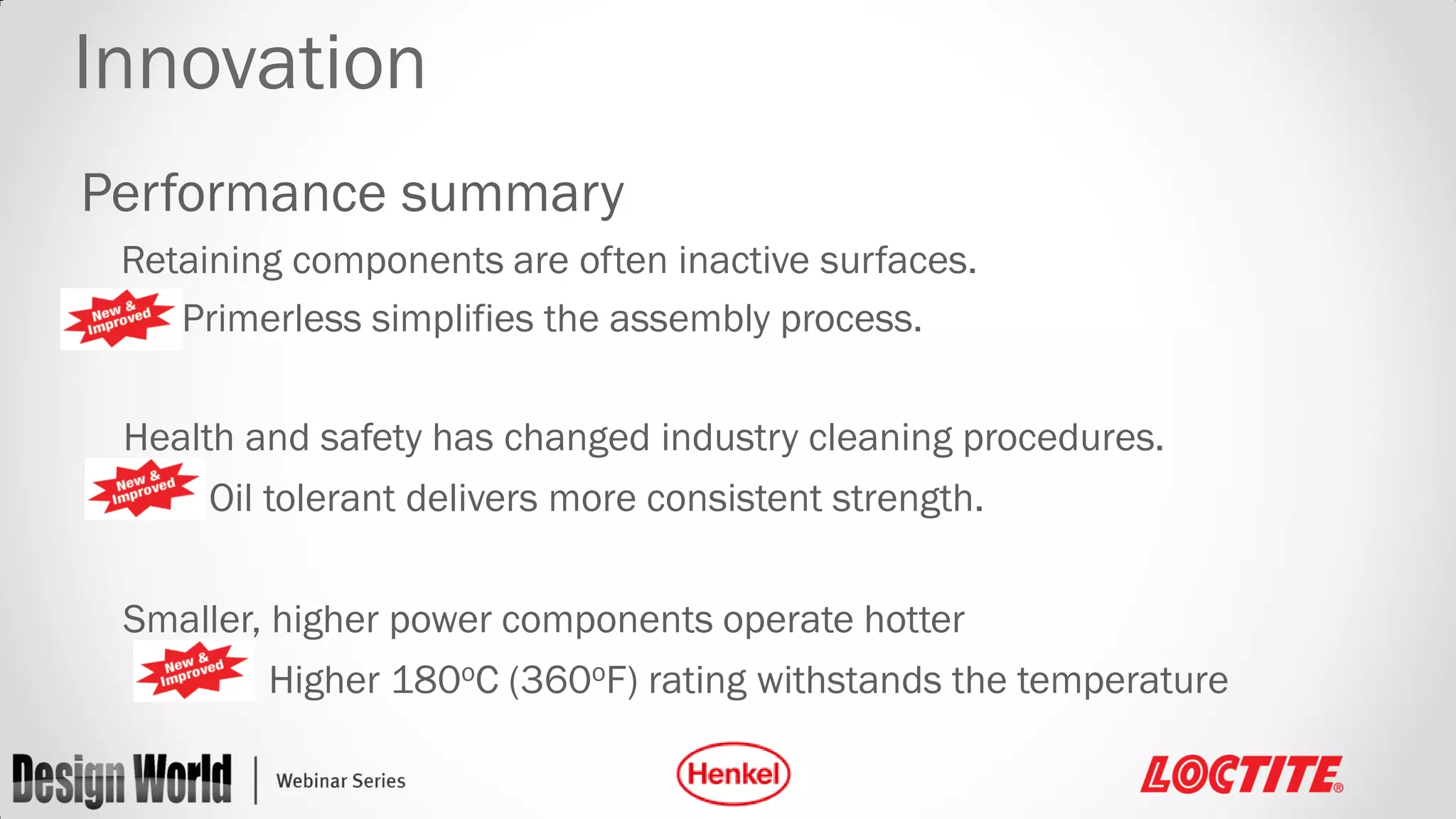 Innovation
Performance summary
Retaining components are often inactive surfaces.
Primerless simplifies the assembly process.
Health and safety has changed industry cleaning procedures.
Oil tolerant delivers more consistent strength.
Smaller, higher power components operate hotter
Higher 180oC (360oF) rating withstands the temperature

 