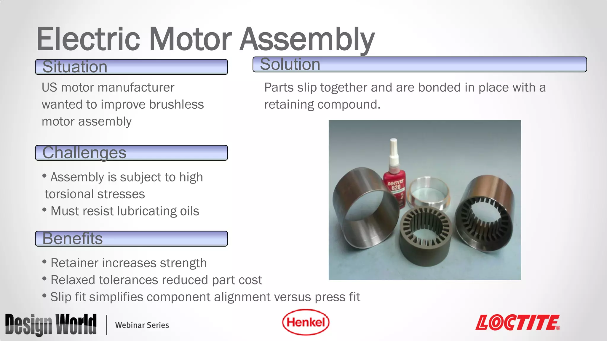 Electric Motor Assembly
Situation
US motor manufacturer
wanted to improve brushless
motor assembly

Solution
Parts slip together and are bonded in place with a
retaining compound.

Challenges
• Assembly is subject to high
torsional stresses
• Must resist lubricating oils

Benefits
• Retainer increases strength
• Relaxed tolerances reduced part cost
• Slip fit simplifies component alignment versus press fit

 
