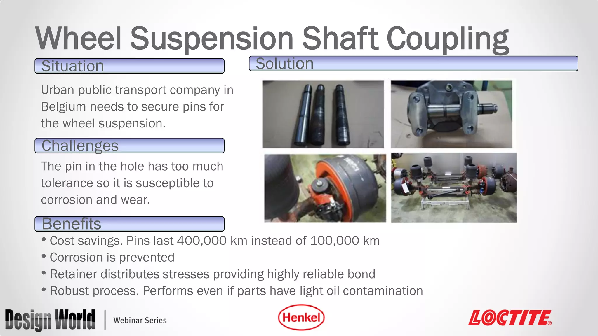 Wheel Suspension Shaft Coupling
Situation

Solution

Urban public transport company in
Belgium needs to secure pins for
the wheel suspension.

Challenges
The pin in the hole has too much
tolerance so it is susceptible to
corrosion and wear.

Benefits
• Cost savings. Pins last 400,000 km instead of 100,000 km
• Corrosion is prevented
• Retainer distributes stresses providing highly reliable bond
• Robust process. Performs even if parts have light oil contamination

 