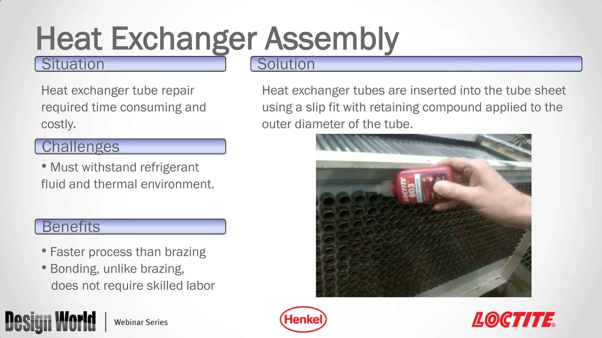 Heat Exchanger Assembly
Situation

Heat exchanger tube repair
required time consuming and
costly.

Challenges
• Must withstand refrigerant
fluid and thermal environment.

Benefits
• Faster process than brazing
• Bonding, unlike brazing,
does not require skilled labor

Solution

Heat exchanger tubes are inserted into the tube sheet
using a slip fit with retaining compound applied to the
outer diameter of the tube.

 