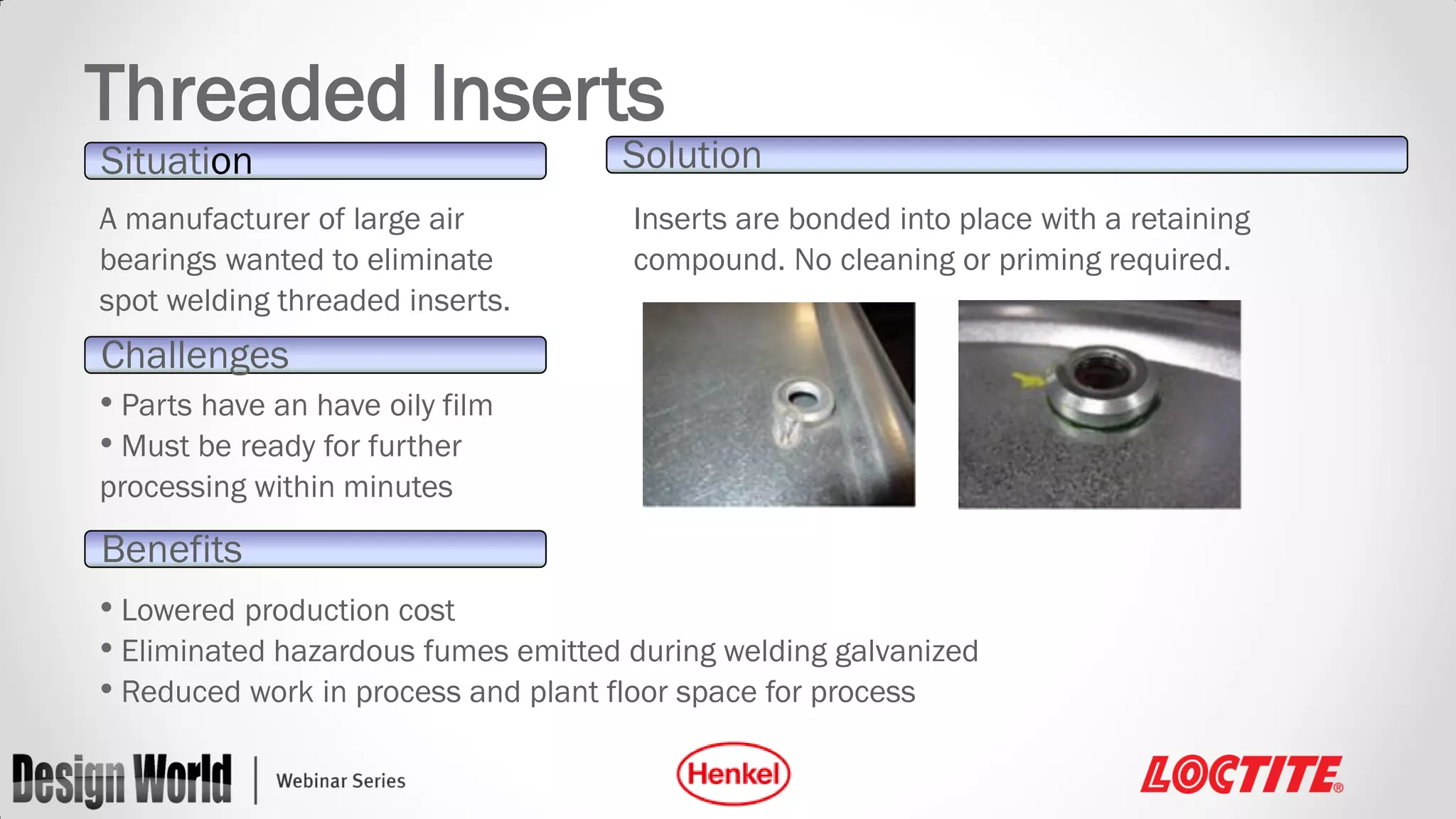Threaded Inserts
Situation
A manufacturer of large air
bearings wanted to eliminate
spot welding threaded inserts.

Solution
Inserts are bonded into place with a retaining
compound. No cleaning or priming required.

Challenges
• Parts have an have oily film
• Must be ready for further
processing within minutes

Benefits
• Lowered production cost
• Eliminated hazardous fumes emitted during welding galvanized
• Reduced work in process and plant floor space for process

 