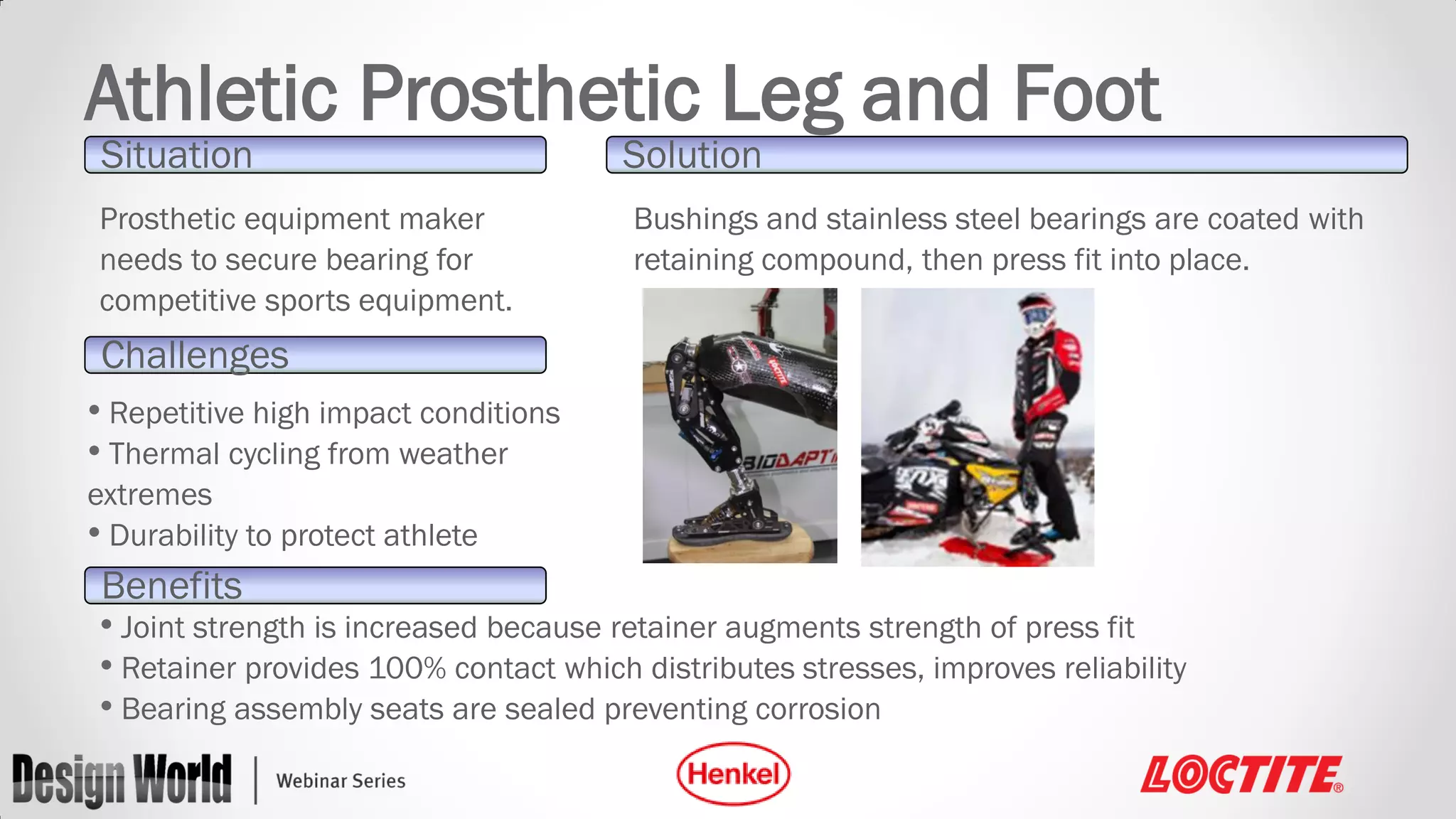 Athletic Prosthetic Leg and Foot
Situation

Prosthetic equipment maker
needs to secure bearing for
competitive sports equipment.

Solution

Bushings and stainless steel bearings are coated with
retaining compound, then press fit into place.

Challenges
• Repetitive high impact conditions
• Thermal cycling from weather
extremes
• Durability to protect athlete

Benefits
• Joint strength is increased because retainer augments strength of press fit
• Retainer provides 100% contact which distributes stresses, improves reliability
• Bearing assembly seats are sealed preventing corrosion

 