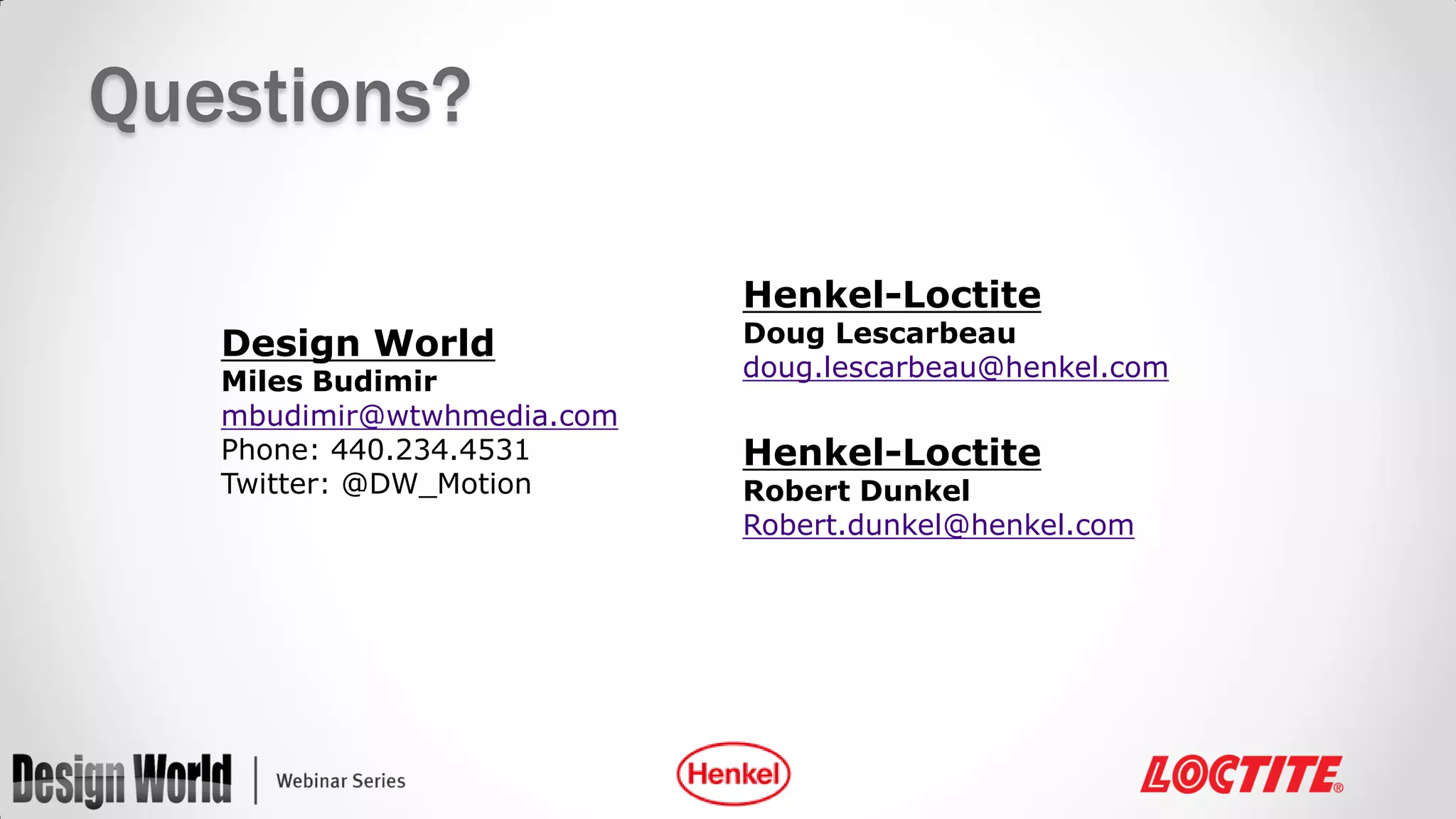 Questions?
Henkel-Loctite

Design World

Miles Budimir
mbudimir@wtwhmedia.com
Phone: 440.234.4531
Twitter: @DW_Motion

Doug Lescarbeau
doug.lescarbeau@henkel.com

Henkel-Loctite

Robert Dunkel
Robert.dunkel@henkel.com

 