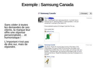 Exemple : Samsung Canada

Sans céder à toutes
les demandes de ses
clients, la marque leur
offre une réponse
personnalisée… et
humoristique !
L’important n’est pas
de dire oui, mais de
répondre.

 