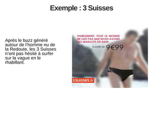 Exemple : 3 Suisses

Après le buzz généré
autour de l’homme nu de
la Redoute, les 3 Suisses
n’ont pas hésité à surfer
sur la vague en le
rhabillant.

 