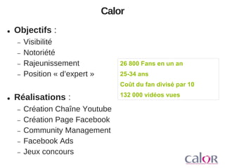 Calor


Objectifs :





Visibilité
Notoriété
Rajeunissement
Position « d’expert »

26 800 Fans en un an
25-34 ans
Coût du fan divisé par 10



Réalisations :







Création Chaîne Youtube
Création Page Facebook
Community Management
Facebook Ads
Jeux concours

132 000 vidéos vues

 
