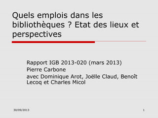 Quels emplois dans les
bibliothèques ? Etat des lieux et
perspectives

Rapport IGB 2013-020 (mars 2013)
Pierre Carbone
avec Dominique Arot, Joëlle Claud, Benoît
Lecoq et Charles Micol

30/09/2013

1

 