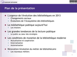 Plan de la présentation
 L'urgence de l'évolution des bibliothèques en 2013
 Changements sociaux
 Évolutions de l’écosy...