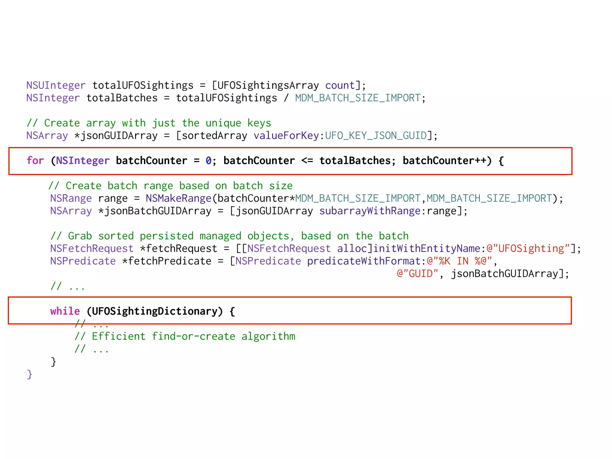 NSUInteger totalUFOSightings = [UFOSightingsArray count];
NSInteger totalBatches = totalUFOSightings / MDM_BATCH_SIZE_IMPORT;
// Create array with just the unique keys
NSArray *jsonGUIDArray = [sortedArray valueForKey:UFO_KEY_JSON_GUID];
for (NSInteger batchCounter = 0; batchCounter <= totalBatches; batchCounter++) {
// Create batch range based on batch size
NSRange range = NSMakeRange(batchCounter*MDM_BATCH_SIZE_IMPORT,MDM_BATCH_SIZE_IMPORT);
NSArray *jsonBatchGUIDArray = [jsonGUIDArray subarrayWithRange:range];
// Grab sorted persisted managed objects, based on the batch
NSFetchRequest *fetchRequest = [[NSFetchRequest alloc]initWithEntityName:@"UFOSighting"];
NSPredicate *fetchPredicate = [NSPredicate predicateWithFormat:@"%K IN %@",
@"GUID", jsonBatchGUIDArray];
// ...
while (UFOSightingDictionary) {
// ...
// Efficient find-or-create algorithm
// ...
}
}
 